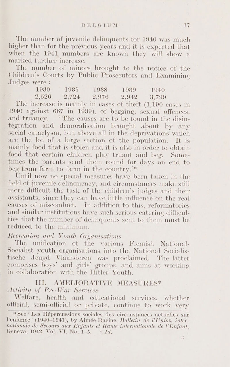 BELGIUM Ley The number of juvenile delinquents for 1940 was much higher than for the previous years and it is expected that when the 1941 numbers are known they will show a marked further increase. The number of minors brought to the notice of the Children’s Courts by Public Prosecutors and Examining Judges were : 1980 1935 1938 oe!) 1940 2,526 2,724 Pip SMM 2,942 3,799 The increase is mainly in cases of theft (1,190 cases in 1940 against 667 in 1939), of begging, sexual offences, and truancy. ‘ The causes are to be found in the disin- tegration and demoralisation brought about by any social cataclysm, but above all in the deprivations which ere the lot ofa large section of the population. It is mainly food that is stolen and it is also in order to obtain food that certain children play truant and beg. Some- times the parents send them round for days on end to beg from farm to farm in the country.”* Until now no special measures have been taken in the field of juvenile delinquency, and circumstances make still more difficult the task of the children’s judges and their assistants, since they can have little influence on the real causes of misconduct. In addition to this, reformatories and similar institutions have such serious catering difficul- ties that the number of delinquents sent to them must be reduced to the minimum. Recreation and Youth Organisations The unification of the various Flemish National- Socialist youth organisations into the National Socialis- tische Jeugd Vlaanderen was proclaimed. ‘The latter comprises boys’ and girls’ groups, and aims at working in collaboration with the Hitler Youth. il AMELIORATIVE MEASURES* Actwity of Pre-War Services Welfare, health and educational services, whether official, semi-official or private, continue to work very * See ‘ Les Répercussions sociales des circonstances actuelles sur Venfance’ (1940-1941), by Aimée Racine, Bulletin de 0 Union inter- nationale de Secours aux E Bie et Revue internationale de Vv Enfant, Geneva, 1942, Vol. VI, No. 1-5. + Id. b
