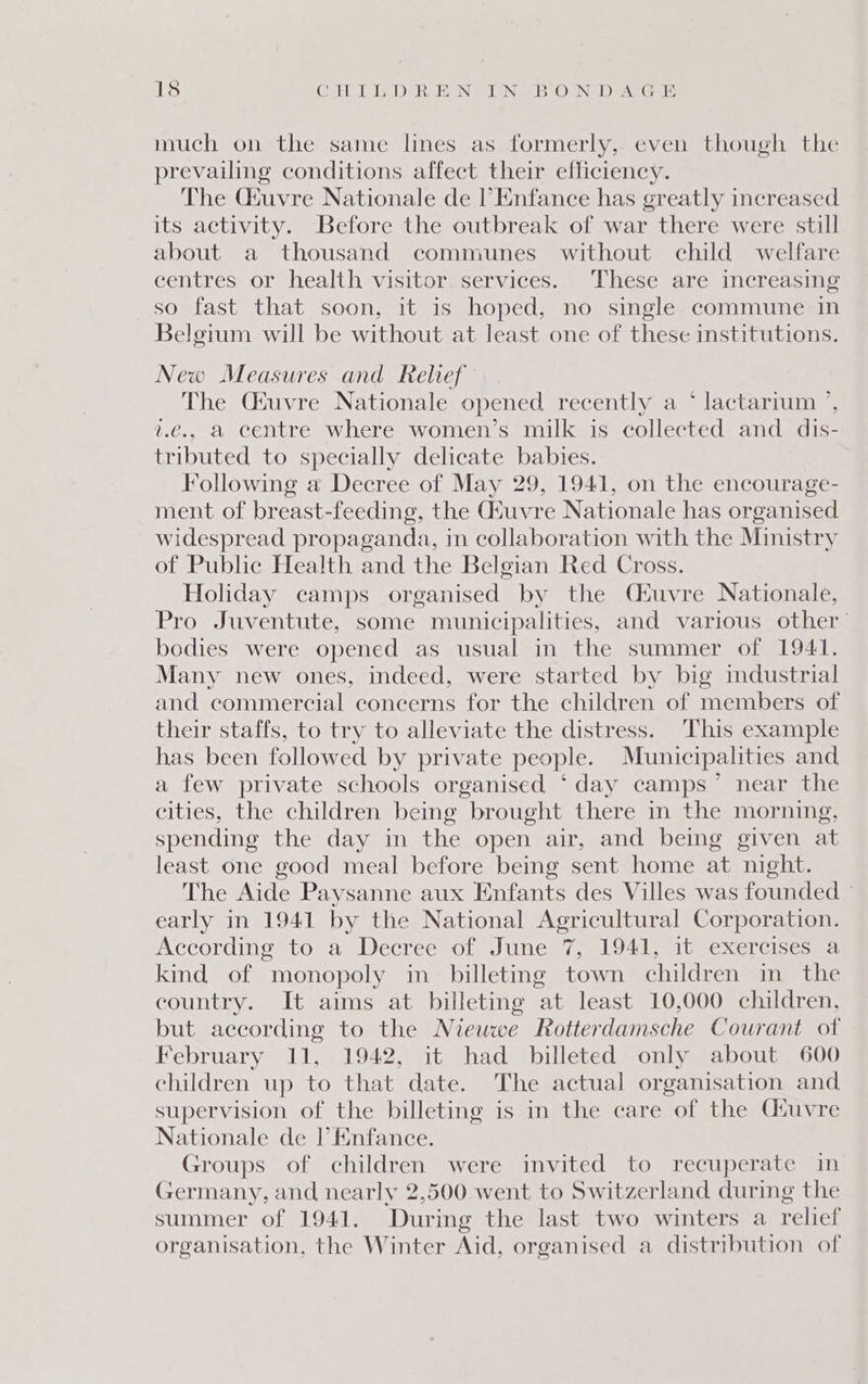 much on the same lines as formerly, even though the prevailing conditions affect their efficiency. The Ckuvre Nationale de l’Enfance has greatly increased its activity. Before the outbreak of war there were still about a thousand communes without child welfare centres or health visitor services. These are increasing so fast that soon, it is hoped, no single commune in Belgium will be without at least one of these institutions. New Measures and Relief The Céuvre Nationale opened recently a * lactarrum ’, 1.€., a centre where women’s milk is collected and dis- tributed to specially delicate babies. Following a Decree of May 29, 1941, on the encourage- ment of breast-feeding, the Gtuvre Nationale has organised widespread propaganda, in collaboration with the Ministry of Public Health and the Belgian Red Cross. Holiday camps organised by the Cuvre Nationale, Pro Juventute, some municipalities, and various other’ bodies were opened as usual in the summer of 1941. Many new ones, indeed, were started by big industrial and commercial concerns for the children of members of their staffs, to try to alleviate the distress. This example has been followed by private people. Municipalities and a few private schools organised ‘day camps” near the cities, the children being brought there in the morning, spending the day in the open air, and being given at least one good meal before being sent home at night. The Aide Paysanne aux Enfants des Villes was founded ° early in 1941 by the National Agricultural Corporation. According to a Decree of June 7, 1941, it exercises a kind of monopoly in billeting town children in_ the country. It aims at billeting at least 10,000 children, but according to the Niewwe Rotterdamsche Courant of February 11, 1942, it had billeted only about 600 children up to that date. The actual organisation and supervision of the billeting is in the care of the Ciuvre Nationale de l’Enfance. Groups of children were invited to recuperate in Germany, and nearly 2,500 went to Switzerland during the summer of 1941. ‘During the last two winters a relief organisation, the Winter Aid, organised a distribution of
