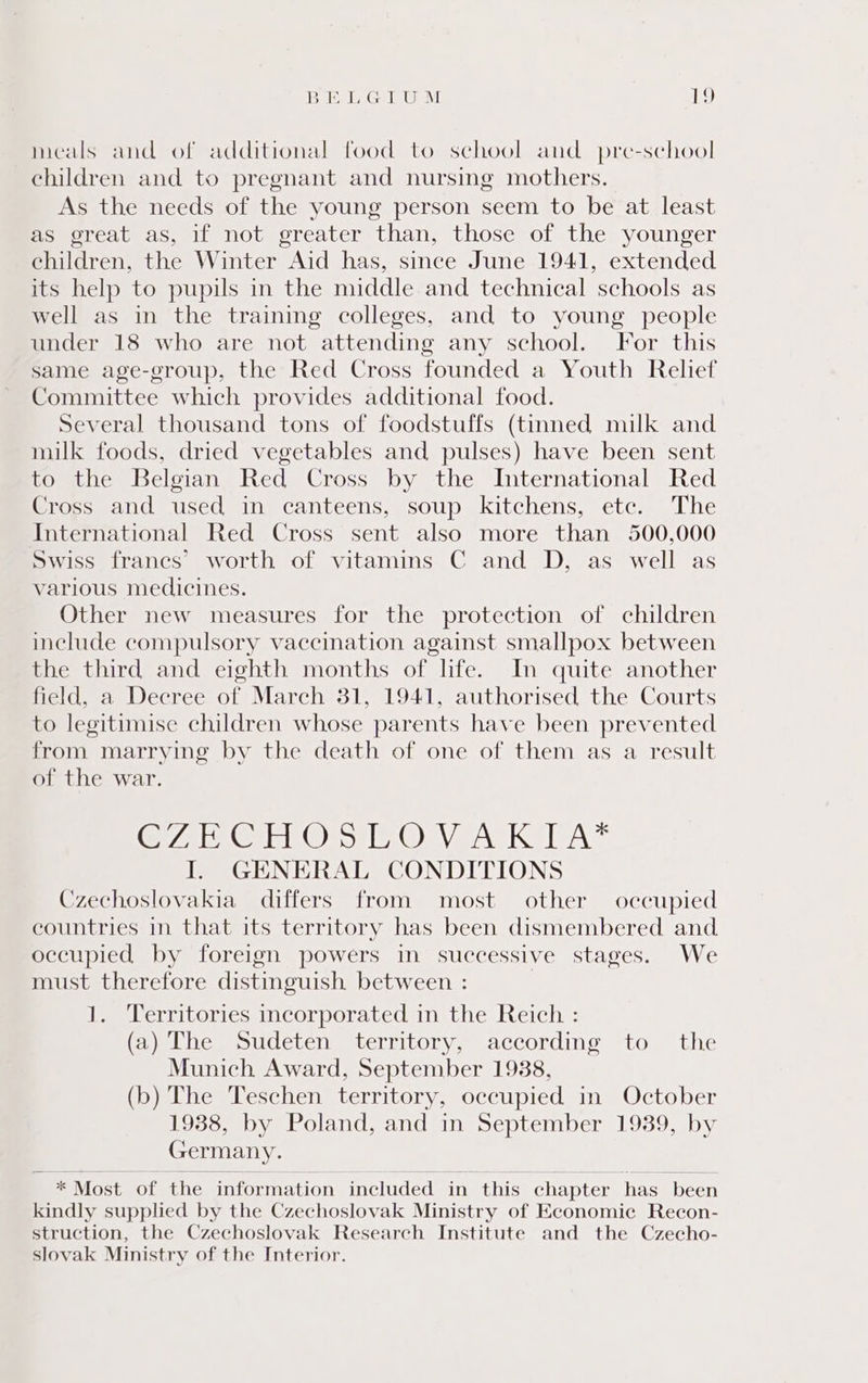 meals and of additional food to school and pre-school children and to pregnant and nursing mothers. As the needs of the young person seem to be at least as great as, if not greater than, those of the younger children, the Winter Aid has, since June 1941, extended its help to pupils in the middle and technical schools as well as in the training colleges, and to young people under 18 who are not attending any school. For this same age-group, the Red Cross founded a Youth Relief Committee which provides additional food. Several thousand tons of foodstuffs (tinned milk and milk foods, dried vegetables and pulses) have been sent to the Belgian Red Cross by the International Red Cross and used in canteens, soup kitchens, etc. The International Red Cross sent also more than 500,000 Swiss francs’ worth of vitamins C and D, as well as various medicines. Other new measures for the protection of children include compulsory vaccination against smallpox between the third and eighth months of life. In quite another field, a Decree of March 31, 1941, authorised the Courts to legitimise children whose parents have been prevented from marrying by the death of one of them as a result of the war. CA GEO or Ony PATE I. GENERAL CONDITIONS Czechoslovakia differs from most other occupied countries in that its territory has been dismembered and occupied by foreign powers in successive stages. We must therefore distinguish between : | 1. ‘Territories incorporated in the Reich : (a) The Sudeten territory, according to the Munich Award, September 1938, (b) The Teschen territory, occupied in October 1938, by Poland, and in September 1939, by Germany. * Most of the information included in this chapter has been kindly supplied by the Czechoslovak Ministry of Economic Recon- struction, the Czechoslovak Research Institute and the Czecho- slovak Ministry of the Interior.