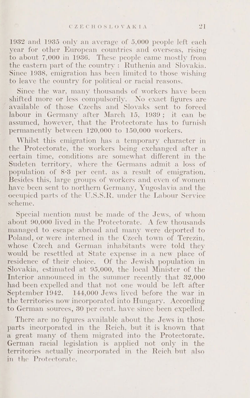 CO7AE, GEE O-SsL,_ OV A TA P| 1932 and 1935 only an average of 5,000 people left each year for other European countries and overseas, rising to about 7,000 in 1936. These people came mostly from the eastern part of the country: Ruthenia and Slovakia. Since 1938, emigration has been limited to those wishing to leave the country for political or racial reasons. Since the war, many thousands of workers have been shifted more or less compulsorily. No exact figures are available of those Czechs and Slovaks sent to forced labour in Germany after March 15, 1939; it can be assumed, however, that the Protectorate has to furnish permanently between 120,000 to 150,000 workers. Whilst this emigration has a temporary character in the Protectorate, the workers being exchanged after a certain time, conditions are somewhat different in the Sudeten territory, where the Germans admit a loss of population of 8-3 per cent. as a result of emigration. Besides this, large groups of workers and even of women have been sent to northern Germany, Yugoslavia and the occupied parts of the U.S.S.R. under the Labour Service scheme. Special mention must be made of the Jews, of whom about 90,000 lived in the Protectorate. A few thousands managed to escape abroad and many were deported to Poland, or were interned in the Czech town of Terezin, whose Czech and German inhabitants were told they would be resettled at State expense in a new place of residence of their choice. Of the Jewish population in Slovakia, estimated at 95,000. the local Minister of the Interior announced in the summer recently that 32,000 had been expelled and that not one would be left after September 1942. 144,000 Jews lived before the war in the territories now incorporated into Hungary. According to German sources, 30 per cent. have since been expelled. There are no figures available about the Jews in those parts incorporated in the Reich, but it is known that a great many of them migrated into the Protectorate. German racial legislation is applied not only in the territories actually incorporated in the Reich but also in the Protectorate,