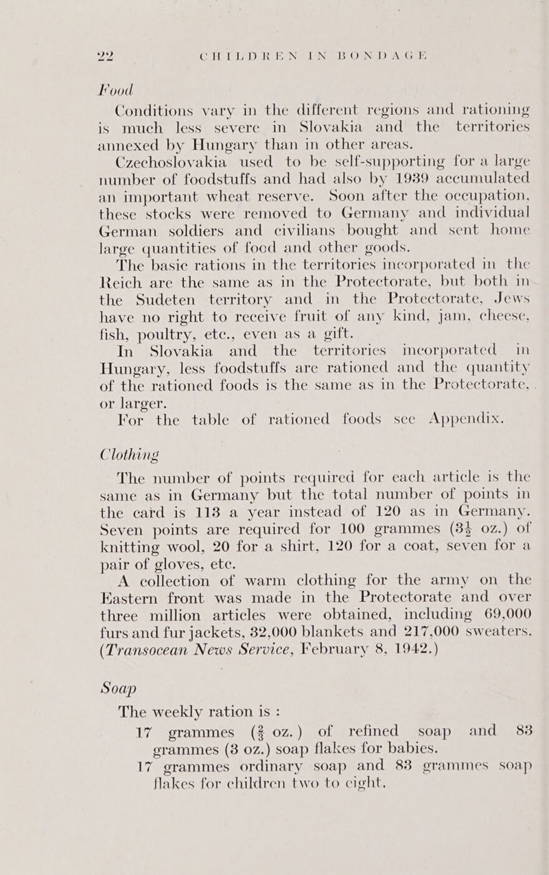 PAP CHD D REN ING BOD ALGIE Food Conditions vary in the different regions and rationing is much less severe in Slovakia and the _ territories annexed by Hungary than in other areas. Czechoslovakia used to be self-supporting for a large number of foodstuffs and had also by 1989 accumulated an important wheat reserve. Soon after the occupation, these stocks were removed to Germany and. individual German soldiers and civilians bought and sent home large quantities of focd and other goods. The basic rations in the territories incorporated in the Reich are the same as in the Protectorate, but both in the Sudeten territory and in the Protectorate, Jews have no right to receive fruit of any kind, jam, cheese, fish, poultry, etc., even as a gift. In Slovakia and the territories incorporated in Hungary, less foodstuffs are rationed and the quantity of the rationed foods is the same as in the Protectorate, . or larger. For the table of rationed foods see Appendix. Clothing The number of points required for each article is the same as in Germany but the total number of points in the card is 113 a year instead of 120 as in Germany. Seven points are required for 100 grammes (33 02.) of knitting wool, 20 for a shirt, 120 for a coat, seven {Grea pair of gloves, ete. A collection of warm clothing for the army on the Eastern front was made in the Protectorate and over three million articles were obtained, including 69,000 furs and fur jackets, 32,000 blankets and 217,000 sweaters. (Transocean News Service, February 8, 1942.) Soap The weekly ration is : 17 grammes (2 0z.) of refined soap and 88 grammes (38 0z.) soap flakes for babies. 17 grammes ordinary soap and 88 grammes soap flakes for children two to cight,