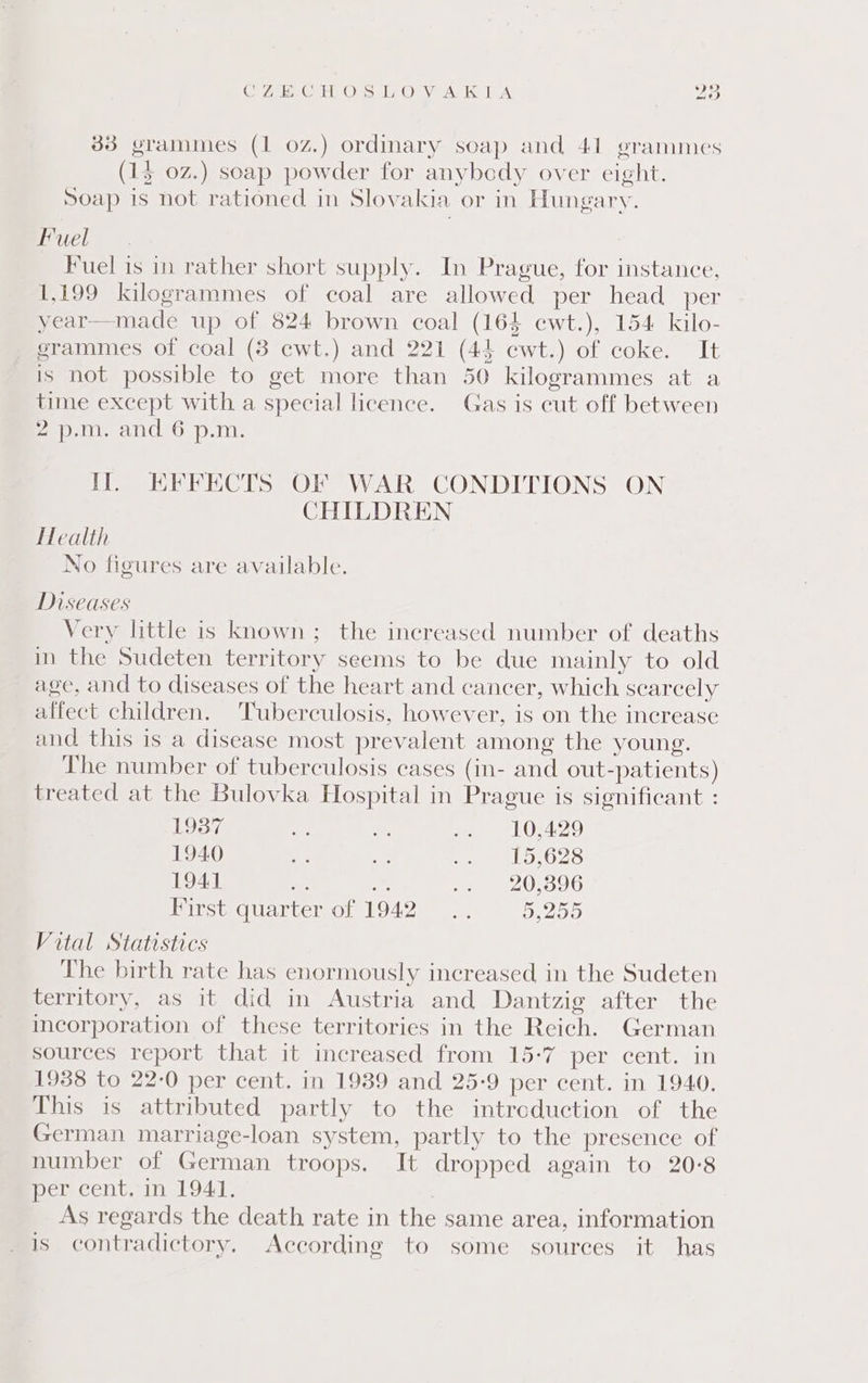 Ge 7 un Gite Ors lO: Vian ke LA AD 33 grammes (1 0Z.) ordinary soap and 41 grammes (1$ 02.) soap powder for anybody over eight. Soap is not rationed in Slovakia or in Hungary. Fuel Fuel is in rather short supply. In Prague, for instance, 1,199 kilogrammes of coal are allowed per head per year—made up of 824 brown coal (164 cwt.), 154 kilo- grammes of coal (8 cwt.) and 221 (44 ecwt.) of coke. It is not possible to get more than 50 kilogrammes at a time except with a special licence. Gas is cut off between 27-10. ad’ 6 p.m, Il. KFFECTS OF WAR CONDITIONS ON CHILDREN Health No figures are available. Diseases Very little is known; the increased number of deaths in the Sudeten territory seems to be due mainly to old age, and to diseases of the heart and cancer, which scarcely affect children. Tuberculosis, however, is on the increase and this is a disease most prevalent among the young. The number of tuberculosis cases (in- and out-patients) treated at the Bulovka Hospital in Prague is significant : 1937 ss oe, oe Oka 1940 2 ee: a ato.G28 1941 ne * .. 20,396 First quarter of 1942... 5,255 Vital Statistics The birth rate has enormously increased in the Sudeten territory, as it did in Austria and Dantzig after the incorporation of these territories in the Reich. German sources report that it increased from 15-7 per cent. in 1938 to 22-0 per cent. in 19389 and 25-9 per cent. in 1940. This is attributed partly to the intreduction of the German marriage-loan system, partly to the presence of number of German troops. It dropped again to 20-8 er centeinslGAt, As regards the death rate in the same area, information is contradictory, According to some sources it has