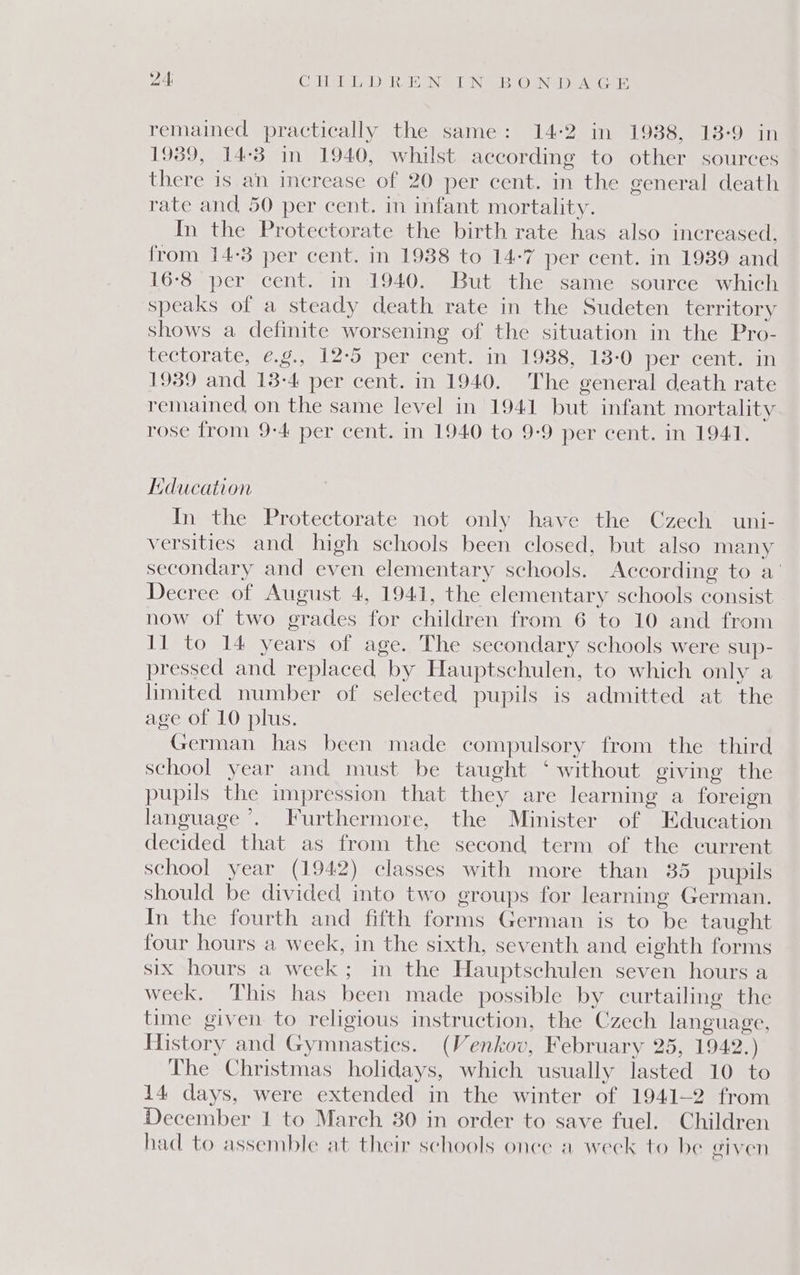 24: CHTLDREN IN BON DA GE remained practically the same: 14-2 in 1938, 13-9 in 1939, 14:3 in 1940, whilst according to other sources there is an increase of 20 per cent. in the general death rate and 50 per cent. in infant mortality. In the Protectorate the birth rate has also increased, from 14-3 per cent. in 1938 to 14-7 per cent. in 1939 and 16-8 per cent. in 1940. But the same source which speaks of a steady death rate in the Sudeten territory shows a definite worsening of the situation in the Pro- tectorate, ¢.g., 12-5 per cent. in 1938, 138-0 per cent. in 1939 and 13-4 per cent. in 1940. The general death rate remained on the same level in 1941 but infant mortality rose from 9:4 per cent. in 1940 to 9-9 per cent. in 1941. Education In the Protectorate not only have the Czech uni- versities and high schools been closed, but also many secondary and even elementary schools. According to a’ Decree of August 4, 1941, the elementary schools consist now of two grades for children from 6 to 10 and from 11 to 14 years of age. The secondary schools were sup- pressed and replaced by Hauptschulen, to which only a limited number of selected pupils is admitted at the age of 10 plus. German has been made compulsory from the third school year and must be taught ‘ without giving the pupils the impression that they are learning a foreign language’. Furthermore, the Minister of Education decided that as from the second term of the current school year (1942) classes with more than 35 pupils should be divided into two groups for learning German. In the fourth and fifth forms German is to be taught four hours a week, in the sixth, seventh and eighth forms six hours a week; in the Hauptschulen seven hours a week. This has been made possible by curtailing the time given to religious instruction, the Czech language, History and Gymnastics. (Venkov, February 25, 1942.) The Christmas holidays, which usually lasted 10 to 14 days, were extended in the winter of 1941-2 from December 1 to March 30 in order to save fuel. Children had to assemble at their schools onee a week to be given