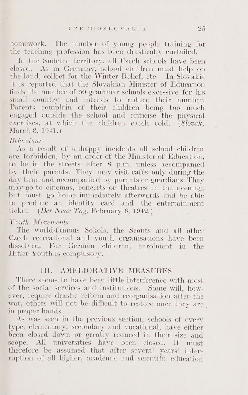 Gyre Gur ezs ho Ved 1A ae) homework. The number of young people training for the teaching profession has been drastically curtailed. In the Sudeten territory, all Czech schools have been closed. As in Germany, school children must help on the land, collect for the Winter Relief, ete. In Slovakia it is reported that the Slovakian Minister of Education finds the number of 50 grammar schools excessive for his small country and intends to reduce their number. Parents complain of their children being too much engaged outside the school and criticise the physical exercises, at which the children catch cold. (Slovak, March 38, 1941.) Behaviour As a result of unhappy incidents all school children are forbidden, by an order of the Minister of Education, to be in the streets after 8 p.m. unless accompanied by their parents. They may visit cafés only during the day-time and, accompanied, by parents or guardians. They may go to cinemas, concerts or theatres in the evening, but must go home immediately afterwards and be able to produce an identity card and the entertainment ticket. (Der Neue Tag, February 6, 1942.) Youth Movements The world-famous Sokols, the Seouts and all other Czech recreational and youth organisations have been dissolved. For German children, enrolment in the Hitler Youth is compulsory. It. AMELIORATIVE MEASURES There seems to have been little interference with most of the social services and institutions. Some will, how- ever, require drastic reform and reorganisation after the war, others will not be difficult to restore once they are. in proper hands. As was seen in the previous section, schools of every type, elementary, secondary and vocational, have either been closed down or greatly reduced in their size and scope. All universities have been closed. It must therefore be assumed that after several years’ inter- ruption of all higher, academic and. scientific education