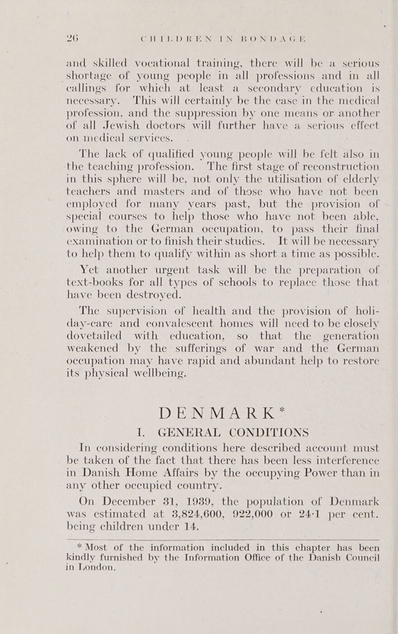 2O CATT, Dane NT SBrOeNED eAG ee and skilled vocational training, there will be a serious shortage of young people in all professions and in all callings for which at least a secondary education is necessary. This will certainly be the case in the medical profession, and the suppression by one means or another of all Jewish doctors will further have a serious effect on medical services. The lack of qualified young people will be felt also in the teaching profession. The first stage of reconstruction in this sphere will be, not only the utilisation of elderly teachers and masters and of those who have not. been employed for many years past, but the provision of special courses to help those who have not been able, owing to the German occupation, to pass their final examination or to finish their studies. It will be necessary to help them to qualify within as short a time as possible. Yet another urgent task will be the preparation of text-books for all types of schools to replace those that have been destroyed. The supervision of health and the provision of holi- day-care and convalescent homes will need to be closely dovetailed with education, so that the generation weakened by the sufferings of war and the German occupation may have rapid and abundant help to restore its physical wellbeing. D BeNaVEAC RK: I. GENERAL CONDITIONS In considering conditions here described account must be taken of the fact that there has been less interference in Danish Home Affairs by the occupying Power than in any other occupied country. On December 31, 1939, the population of Denmark was estimated at 3,824,600, 922,000 or 24:1 per cent. being children under 14. * Most of the information included in this chapter has been kindly furnished by the Information Office of the Danish Council in London,