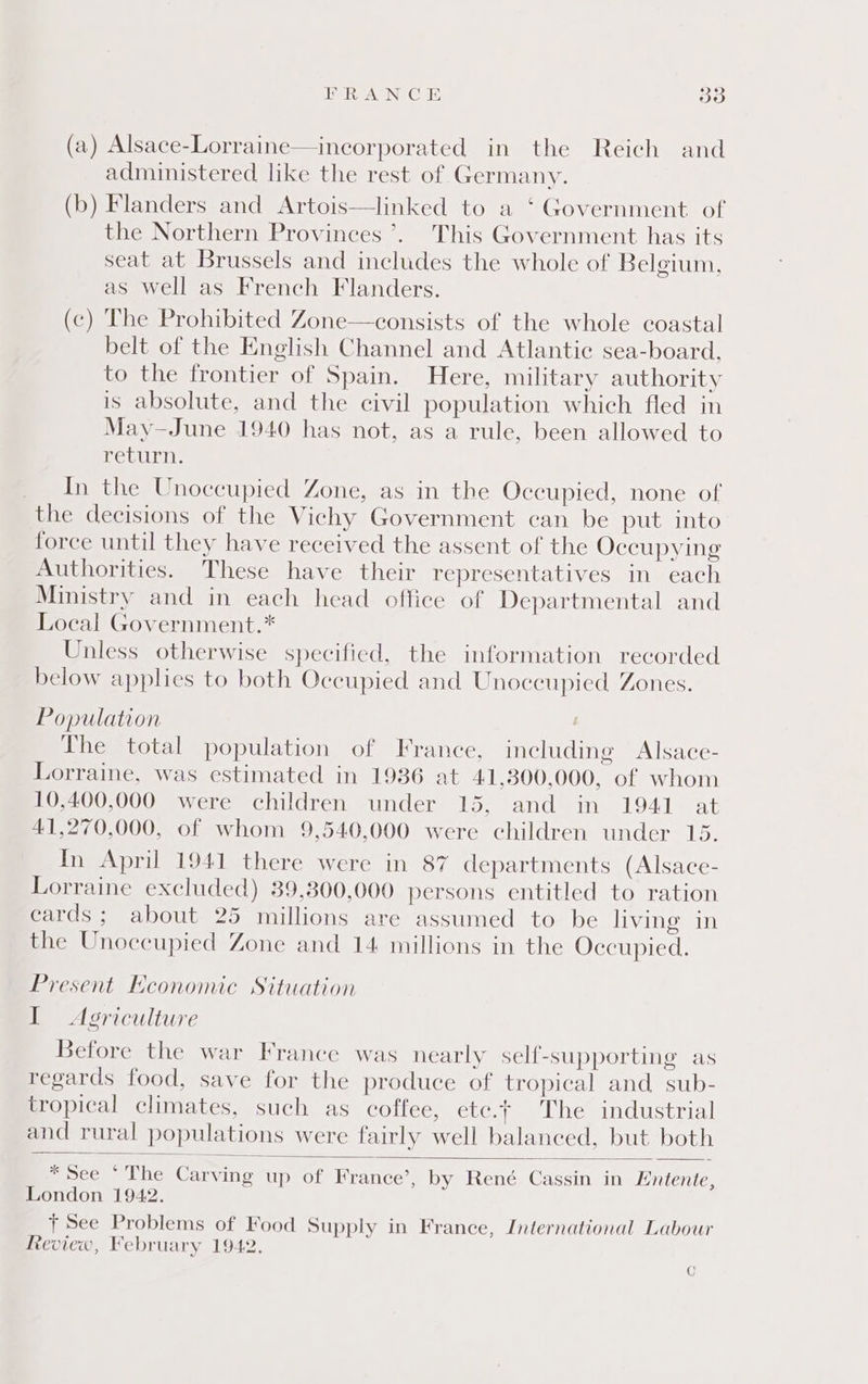 EUReA Ne GLE ao (a) Alsace-Lorraine—incorporated in the Reich and administered like the rest of Germany. (b) Flanders and Artois—linked to a ‘ Government of the Northern Provinces’. This Government has its seat at Brussels and includes the whole of Belgium, as well as French Flanders. (c) The Prohibited Zone—consists of the whole coastal belt of the English Channel and Atlantic sea-board, to the frontier of Spain. Here, military authority is absolute, and the civil population which fled in May—June 1940 has not, as a rule, been allowed to return. In the Unoccupied Zone, as in the Occupied, none of the decisions of the Vichy Government can be put into force until they have received the assent of the Occupying Authorities. These have their representatives in each Ministry and in each head office of Departmental and Local Government.* Unless otherwise specified, the information recorded below applies to both Occupied and Unoccupied Zones. Population | The total population of France, including Alsace- Lorraine, was estimated in 1936 at 41,300,000, of whom 10,400,000 were children under 15, and in 1941 at 41,270,000, of whom 9,540,000 were children under 15. In April 1941 there were in 87 departments (Alsace- Lorraine excluded) 39,300,000 persons entitled to ration cards ; about 25 millions are assumed to be living in the Unoccupied Zone and 14 millions in the Occupied. Present Economic Situation I Agriculture Before the war France was nearly self-supporting as regards food, save for the produce of tropical and sub- tropical climates, such as coffee, etc.t The industrial and rural populations were fairly well balanced, but both * See * The Carving up of France’, by René Cassin in Entente, London 1942. + See Problems of Food Supply in France, International Labour Review, February 1942. C