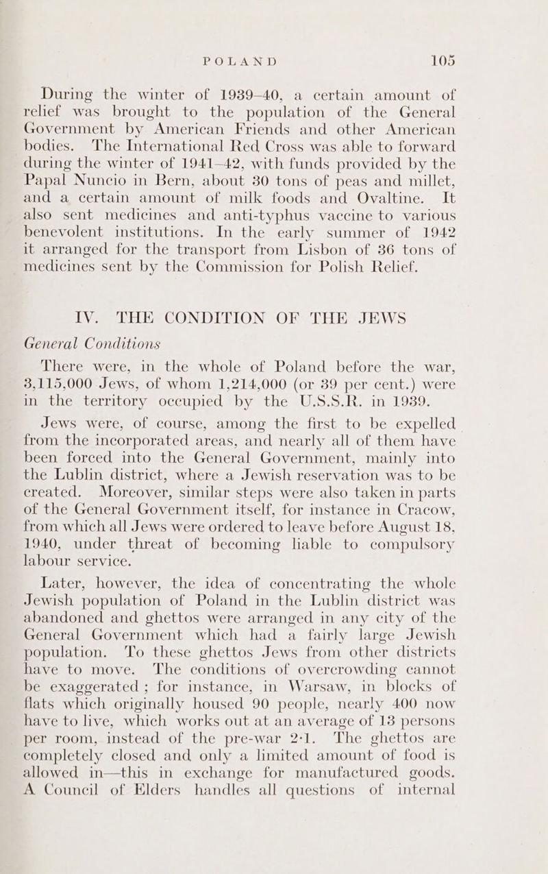 During the winter of 1939-40, a certain amount of relief was brought to the population of the General Government by American Friends and other American bodies. The International Red Cross was able to forward during the winter of 1941—42, with funds provided by the Papal Nuncio in Bern, about 30 tons of peas and millet, and a certain amount of milk foods and Ovaltine. It also sent medicines and anti-typhus vaccine to various benevolent institutions. In the early summer of 1942 it arranged for the transport from Lisbon of 36 tons of medicines sent by the Commission for Polish Relief. IV. THE CONDITION OF THE JEWS General Conditions There were, in the whole of Poland before the war, 3,115,000 Jews, of whom 1,214,000 (or 39 per cent.) were Mite territory. occupied tby the Uis.s.R. in 1939: Jews were, of course, among the first to be expelled from the incorporated areas, and nearly all of them have been forced into the General Government, mainly into the Lublin district, where a Jewish reservation was to be created. Moreover, similar steps were also taken in parts of the General Government itself, for instance in Cracow, from which all Jews were ordered to leave before August 18, 1940, under threat of becoming liable to compulsory labour service. Later, however, the idea of concentrating the whole Jewish population of Poland in the Lublin district was abandoned and ghettos were arranged in any city of the General Government which had a fairly large Jewish population. To these ghettos Jews from other districts have to move. The conditions of overcrowding cannot be exaggerated ; for instance, in Warsaw, in blocks of flats which originally housed 90 people, nearly 400 now have to live, which works out at an average of 13 persons per room, instead of the pre-war 2-1. The ghettos are completely closed and only a limited amount of food is allowed in—this in exchange for manufactured goods. A Council of Elders handles all questions of internal