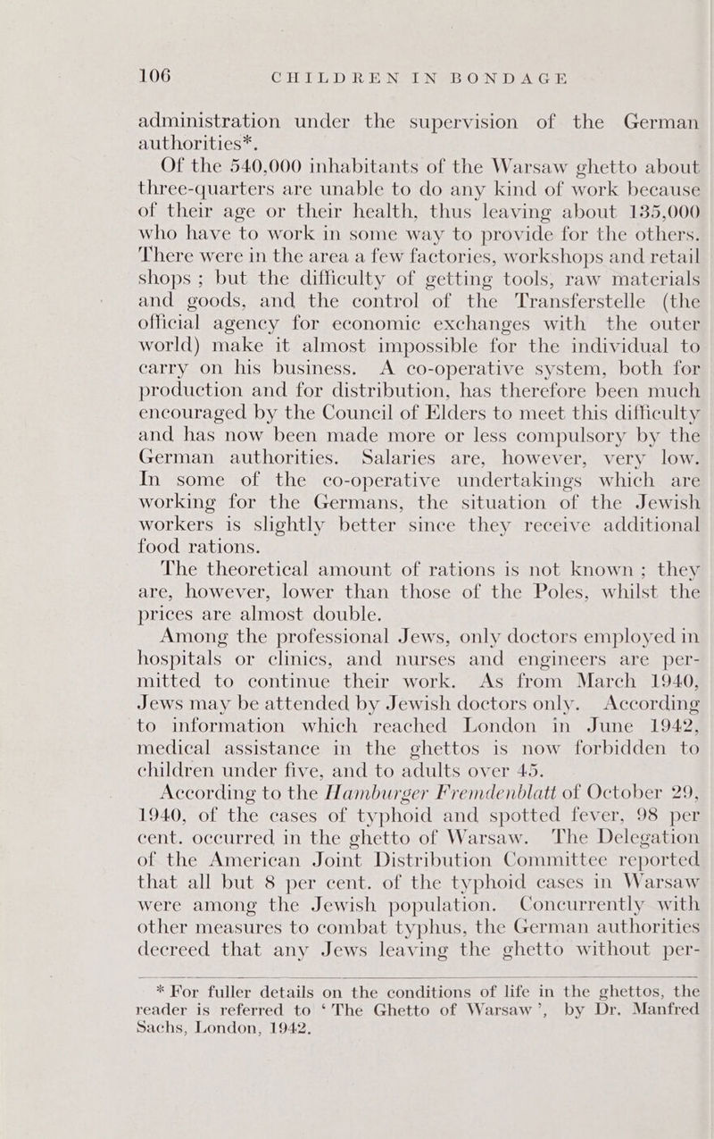 administration under the supervision of the German authorities*. Of the 540,000 inhabitants of the Warsaw ghetto about three-quarters are unable to do any kind of work because of their age or their health, thus leaving about 135,000 who have to work in some way to provide for the others. There were in the area a few factories, workshops and retail shops ; but the difficulty of getting tools, raw materials and goods, and the control of the Transferstelle (the official agency for economic exchanges with the outer world) make it almost impossible for the individual to carry on his business. &lt;A co-operative system, both for production and for distribution, has therefore been much encouraged by the Council of Elders to meet this difficulty and has now been made more or less compulsory by the German authorities. Salaries are, however, very low. In some of the co-operative undertakings which are working for the Germans, the situation of the Jewish workers is slightly better since they receive additional food rations. The theoretical amount of rations is not known ; they are, however, lower than those of the Poles, whilst the prices are almost double. Among the professional Jews, only doctors employed in hospitals or clinics, and nurses and engineers are per- mitted to continue their work. As from March 1940, Jews may be attended by Jewish doctors only. According to information which reached London in June 1942, medical assistance in the ghettos is now forbidden to children under five, and to adults over 45. According to the Hamburger Fremdenblatt of October 29, 1940, of the cases of typhoid and spotted fever, 98 per cent. occurred in the ghetto of Warsaw. The Delegation of the American Joint Distribution Committee reported that all but 8 per cent. of the typhoid cases in Warsaw were among the Jewish population. Concurrently with other measures to combat typhus, the German authorities decreed that any Jews leaving the ghetto without per- * For fuller details on the conditions of life in the ghettos, the reader is referred to ‘The Ghetto of Warsaw’, by Dr. Manfred Sachs, London, 1942,