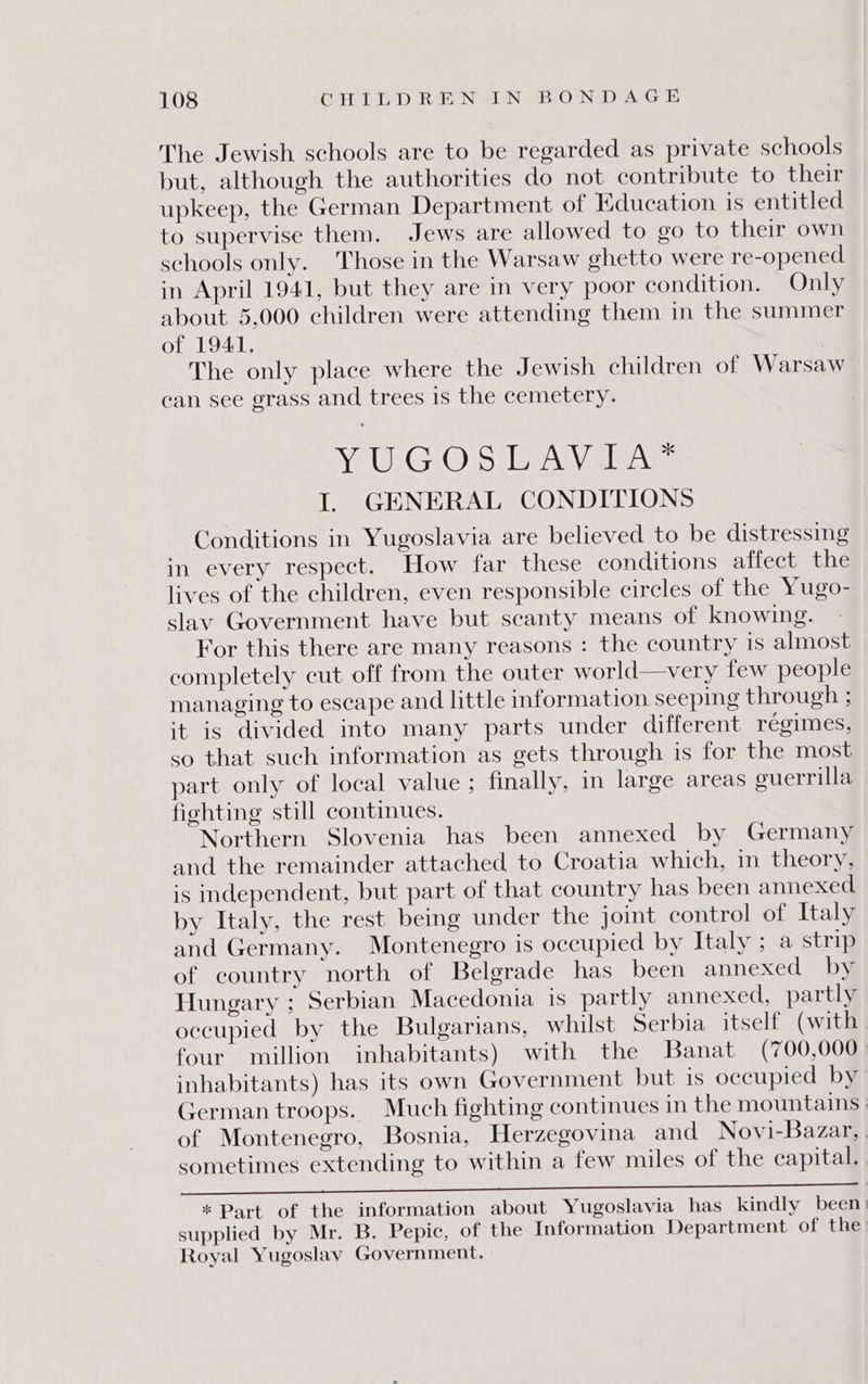 The Jewish schools are to be regarded as private schools but, although the authorities do not contribute to their upkeep, the German Department of Education is entitled to supervise them. Jews are allowed to go to their own schools only. Those in the Warsaw ghetto were re-opened in April 1941, but they are in very poor condition. Only about 5,000 children were attending them in the summer of 1941. The only place where the Jewish children of Warsaw can see grass and trees is the cemetery. VeuG Oj5 Bra gies I. GENERAL CONDITIONS Conditions in Yugoslavia are believed to be distressing in every respect. How far these conditions affect the lives of the children, even responsible circles of the Yugo- slav Government have but scanty means of knowing. For this there are many reasons : the country is almost completely cut off from the outer world—very few people managing to escape and little information seeping through ; it is divided into many parts under different regimes, so that such information as gets through is for the most part only of local value ; finally, in large areas guerrilla fighting still continues. Northern Slovenia has been annexed by Germany and the remainder attached to Croatia which, in theory, is independent, but part of that country has been annexed by Italy, the rest being under the joint control of Italy and Germany. Montenegro is occupied by Italy ; a strip of country north of Belgrade has been annexed by Hungary ; Serbian Macedonia is partly annexed, partly occupied by the Bulgarians, whilst Serbia itself (with four million inhabitants) with the Banat (700,000 inhabitants) has its own Government but 1s occupied by German troops. Much fighting continues in the mountains | of Montenegro, Bosnia, Herzegovina and Novi-Bazar,. sometimes extending to within a few miles of the capital. a ca ie i ee ee Ee ee es ee | * Part of the information about Yugoslavia has kindly been) supplied by Mr. B. Pepic, of the Information Department of the: Royal Yugoslay Government.
