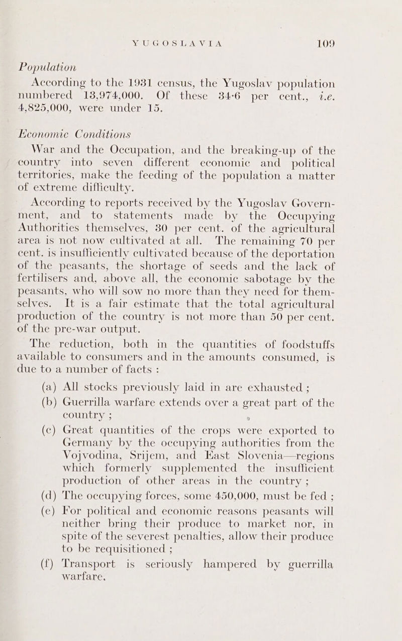 Population According to the 1931 census, the Yugoslav population numbered 13,974,000. Of these 34-6 per cent., 1.e. 4,825,000, were under 15. Economic Conditions War and the Occupation, and the breaking-up of the country into seven different economic and_ political territories, make the feeding of the population a matter of extreme difficulty. According to reports received by the Yugoslav Govern- ment, and to statements made by the Occupying Authorities themselves, 80 per cent. of the agricultural area is not now cultivated at all. The remaining 70 per cent. is insufficiently cultivated because of the deportation of the peasants, the shortage of seeds and the lack of fertilisers and, above all, the economic sabotage by the peasants, who will sow no more than they need for them- selves. It is a fair estimate that the total agricultural production of the country is not more than 50 per cent. of the pre-war output. The reduction, both in the quantities of foodstuffs available to consumers and in the amounts consumed, is due to a number of facts : (a) All stocks previously laid in are exhausted ; (b) Guerrilla warfare extends over a great part of the country ; ; (c) Great quantities of the crops were exported to Germany by the occupying authorities from the Vojvodina, Srijem, and East Slovenia—regions which formerly supplemented the insufficient production of other areas in the country ; (d) The occupying forces, some 450,000, must be fed ; (e) For political and economic reasons peasants will neither bring their produce to market nor, in spite of the severest penalties, allow their produce to be requisitioned ; ({) Transport is seriously hampered by guerrilla warfare,