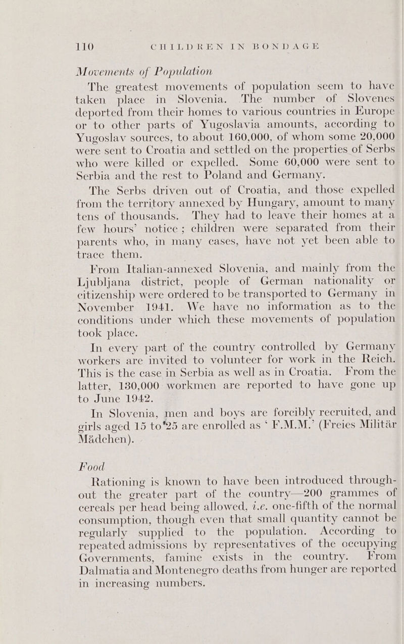 Movements of Population The greatest movements of population seem to have taken place in Slovenia. The number of Slovenes deported from their homes to various countries in Hurope or to other parts of Yugoslavia amounts, according to Yugoslav sources, to about 160,000, of whom some 20,000 were sent to Croatia and settled on the properties of Serbs who were killed or expelled. Some 60,000 were sent to Serbia and the rest to Poland and Germany. The Serbs driven out of Croatia, and those expelled from the territory annexed by Hungary, amount to many tens of thousands. They had to leave their homes at a few hours’ notice; children were separated from their parents who, in many cases, have not yet been able to Phac cami eliy: From Italian-annexed Slovenia, and mainly from the Ljubljana district, people of German nationality or citizenship were ordered to be transported to Germany In November 1941. We have no information as to the conditions under which these movements of population took place. In every part of the country controlled by Germany workers are invited to volunteer for work in the Reich. This is the case in Serbia as well as in Croatia. From the latter, 130,000 workmen are reported to have gone up to June 1942. In Slovenia, men and boys are forcibly recruited, and girls aged 15 to25 are enrolled as ‘ F.M.M.’ (Freies Militar Madchen). Food Rationing is known to have been introduced through- out the greater part of the country—200 grammes of cereals per head being allowed, 7.e. one-fifth of the normal consumption, though even that small quantity cannot be regularly supplied to the population. According to repeated admissions by representatives of the occupying Governments, famine exists in the country. From Dalmatia and Montenegro deaths from hunger are reported in increasing numbers.