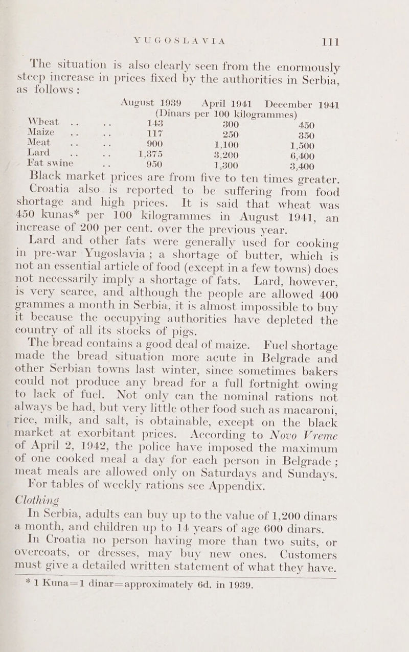 Ye GC Ores ean ick A, eh The situation is also clearly seen from the enormously steep increase in prices fixed by the authorities in Serbia, as follows : August 1939 April 1941. December 1941 (Dinars per 100 kilogrammes) 0 Wheat .. oe 143 30 450 Maize .. ee Ly, 250 350 Meat as a 900 1,100 1,500 Lard oes ae Var 3,200 6,400 Fat swine : 950 1,800 3,400 Black market prices are from five to ten times ereater. Croatia also. is reported to be sulferme from food shortage and high prices. It is said that wheat was 450 kunas* per 100 kilogrammes in August 1941, an increase of 200 per cent. over the previous year. Lard and other fats were generally used for cooking in pre-war Yugoslavia; a shortage of butter, which is not an essential article of food (except in a few towns) does not necessarily imply a shortage of fats. Lard, however, is very scarce, and although the people are allowed 400 grammes a month in Serbia, it is almost impossible to buy it because the occupying authorities have depleted the country of all its stocks of pigs. The bread contains a good deal of maize. Fuel shortage made the bread situation more acute in Belgrade and other Serbian towns last winter, since sometimes bakers could not produce any bread for a full fortnight owing to lack of fuel. Not only can the nominal rations not always be had, but very little other food such as macaroni, rice, milk, and salt, is obtainable, except on the black market at exorbitant prices. According to Novo Vreme of April 2, 1942, the police have imposed the maximum of one cooked meal a day for each person in Belgrade ; meat meals are allowed only on Saturdays and Sundays. For tables of weekly rations see Appendix. Clothing In Serbia, adults can buy up to the value of 1,200 dinars a month, and children up to 14 years of age 600 dinars. In Croatia no person having more than two suits, or overcoats, or dresses, may buy new ones. Customers must give a detailed written statement of what they have. fu Kuna=1 dinar= approximately 6d. in 1989.