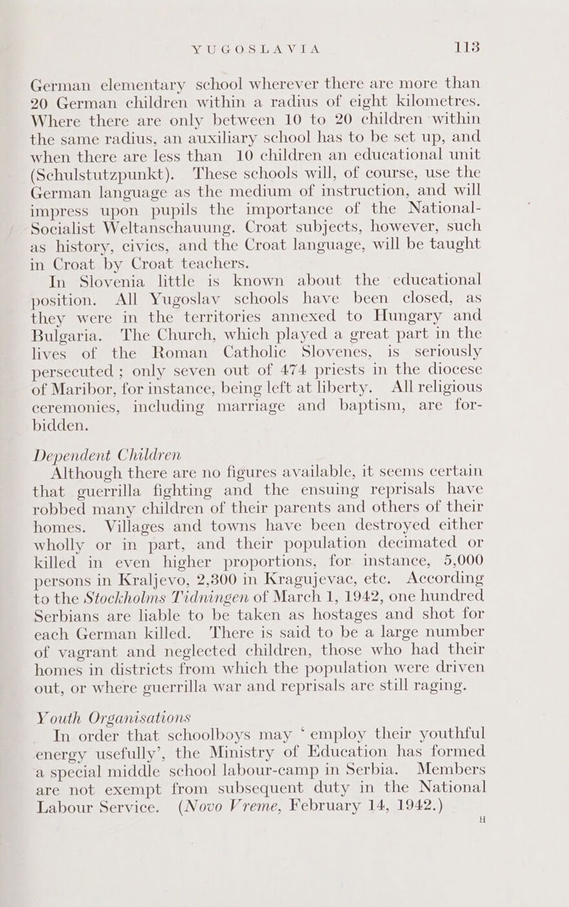 Ve eG OLS LA VELA: Ls German elementary school wherever there are more than 20 German children within a radius of eight kilometres. Where there are only between 10 to 20 children within the same radius, an auxiliary school has to be set up, and when there are less than 10 children an educational unit (Schulstutzpunkt). These schools will, of course, use the German language as the medium of instruction, and will impress upon pupils the importance of the National- Socialist Weltanschauung. Croat subjects, however, such as history, civics, and the Croat language, will be taught in Croat by Croat teachers. In Slovenia little is known about the educational position. All Yugoslav schools have been closed, as they were in the territories annexed to Hungary and Bulgaria. The Church, which played a great part in the lives of the Roman Catholic Slovenes, is seriously persecuted ; only seven out of 474 priests in the diocese of Maribor, for instance, being left at liberty. All religious ceremonies, including marriage and baptism, are for- bidden. Dependent Children Although there are no figures available, it seems certain that guerrilla fighting and the ensuing reprisals have robbed many children of their parents and others of their homes. Villages and towns have been destroyed either wholly or in part, and their population decimated or killed in even higher proportions, for instance, 5,000 persons in Kraljevo, 2,800 in Kragujevac, etc. According to the Stockholms Tidningen of March 1, 1942, one hundred Serbians are liable to be taken as hostages and shot for each German killed. There is said to be a large number of vagrant and neglected children, those who had their homes in districts from which the population were driven out, or where guerrilla war and reprisals are still raging. Youth Organisations In order that schoolboys may ‘ employ their youthful energy usefully’, the Ministry of Education has formed a special middle school labour-camp in Serbia. Members are not exempt from subsequent duty in the National Labour Service. (Novo Vreme, February 14, 1942.) H