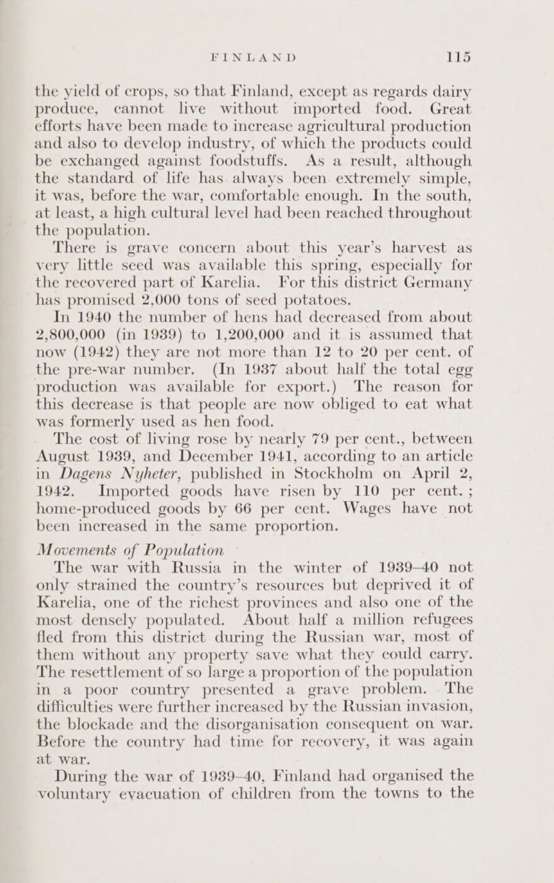 the yield of crops, so that Finland, except as regards dairy produce, cannot live without imported food. Great efforts have been made to increase agricultural production and. also to develop industry, of which the products could be exchanged against foodstuffs. As a result, although the standard of life has. always been. extremely simple, it was, before the war, comfortable enough. In the south, at least, a high cultural level had been reached throughout the population. There is. grave concern about this year’s harvest as very little seed was available this spring, especially for the recovered part of Karelia. For this district Germany has promised 2,000 tons of seed potatoes. In 1940 the number of hens had decreased from about 2,800,000 (in 1939) to 1,200,000 and it is assumed that now (1942).they are not more than 12 to 20 per cent. of the pre-war number. (In 1937 about half the total egg production was available for export.) The reason for this decrease is that people are now obliged to eat what was formerly used as hen food. The cost of living rose by nearly 79 per cent., between August 1939, and December 1941, according to an article in Dagens Nyheter, published in Stockholm on April 2, 1942. Imported goods have risen by 110 per cent. ; home-produced goods by 66 per cent. Wages have not been increased in the same proportion. Movements of Population The war with Russia in the winter of 1939-40 not only strained the country’s resources but deprived it of Karelia, one of the richest provinces and also one of the most densely populated. About half a million refugees fled from this district during the Russian war, most of them without any property save what they could carry. The resettlement of so large a proportion of the population in a poor country presented a grave problem. - The difficulties were further increased by the Russian invasion, the blockade and the disorganisation consequent on war. Before the country had time for recovery, it was again at war. During the war of 1939-40, Finland had organised the voluntary evacuation of children from the towns to the