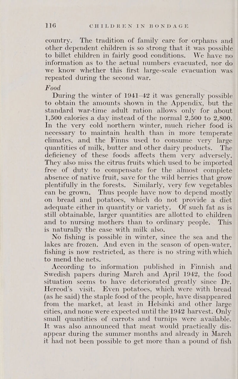 country. ‘The tradition of family care for orphans and other dependent children is so strong that it was possible to billet children in fairly good conditions. We have no information as to the actual numbers evacuated, nor do we know whether this first large-scale evacuation was repeated during the second war. Food During the winter of 1941-42 it was generally possible to obtain the amounts shown in the Appendix, but the standard war-time adult ration allows only for about 1,500 calories a day instead of the normal 2,500 to 2,800. In the very cold northern winter, much richer food is necessary to maintain health than in more temperate climates, and the Finns used to consume very large quantities of milk, butter and other dairy products. The deficiency of these foods affects them very adversely. They also miss the citrus fruits which used to be imported free of duty to compensate for the almost complete absence of native fruit, save for the wild berries that grow plentifully in the forests. Similarly, very few vegetables can be grown. Thus people have now to depend mostly on bread and potatoes, which do not provide a diet adequate either in quantity or variety. Of such fat as is still obtainable, larger quantities are allotted to children and to nursing mothers than to ordinary people. This is naturally the case with milk also. No fishing is possible in winter, since the sea and the lakes are frozen. And even in the season of open-water, fishing is now restricted, as there is no string with which to mend the nets. According to information published in Finnish and Swedish papers during March and April 1942, the food situation seems to have deteriorated greatly since Dr. Hercod’s_ visit. Even potatoes, which were with bread (as he said) the staple food of the people, have disappeared from, the market, at least in Helsinki and other large cities, and none were expected until the 1942 harvest. Only small quantities of carrots and turnips were available. It was also announced that meat would practically dis- appear during the summer months and already in March it had not been possible to get more than a pound of fish