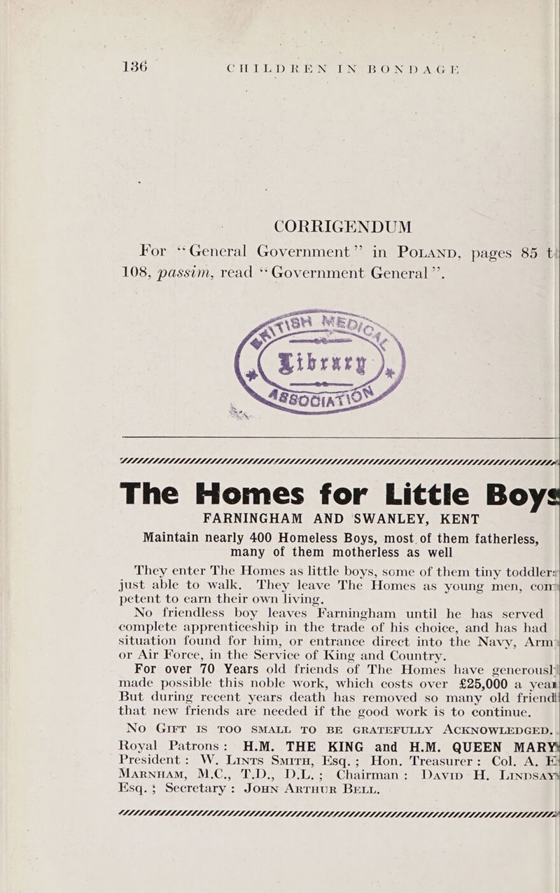 CORRIGENDUM For ‘General Government”? in PoLaNnp, pages 85 t! 108, passim, read ** Government General ”’. VMI LLM heaeaeaiiiiiiiitthth The Homes for Littie Boy FARNINGHAM AND ‘SWANLEY, KENT Maintain nearly 400 Homeless Boys, most of them fatherless, many of them motherless as well They enter The Homes as little boys, some of them tiny toddlers just able to walk. They leave The Homes as young men, com petent to earn their own living. No friendless boy leaves Farningham until he has served complete apprenticeship in the trade of his choice, and has had situation found for him, or entrance direct into the Navy, Arm or Air Force, in the Service of King and Country. For over 70 Years old friends of The Homes have generoush| made possible this noble work, which costs over £25, 000 a year | But during recent years death has removed so many old friend that new friends are needed if the good work is to continue. No GIFT IS TOO SMALL TO BE GRATEFULLY ACKNOWLEDGED. Royal Patrons: H.M. THE KING and H.M. QUEEN MARY President : W. Lints Smiru, Esq.; Hon. Treasurer: Col. A. E Marnuam, M.C., T.D., Die: Chairman: Davip H. Linpsays Esq. $ Secretary : JOHN ARTHUR BELL. CAML llllitiilllaea