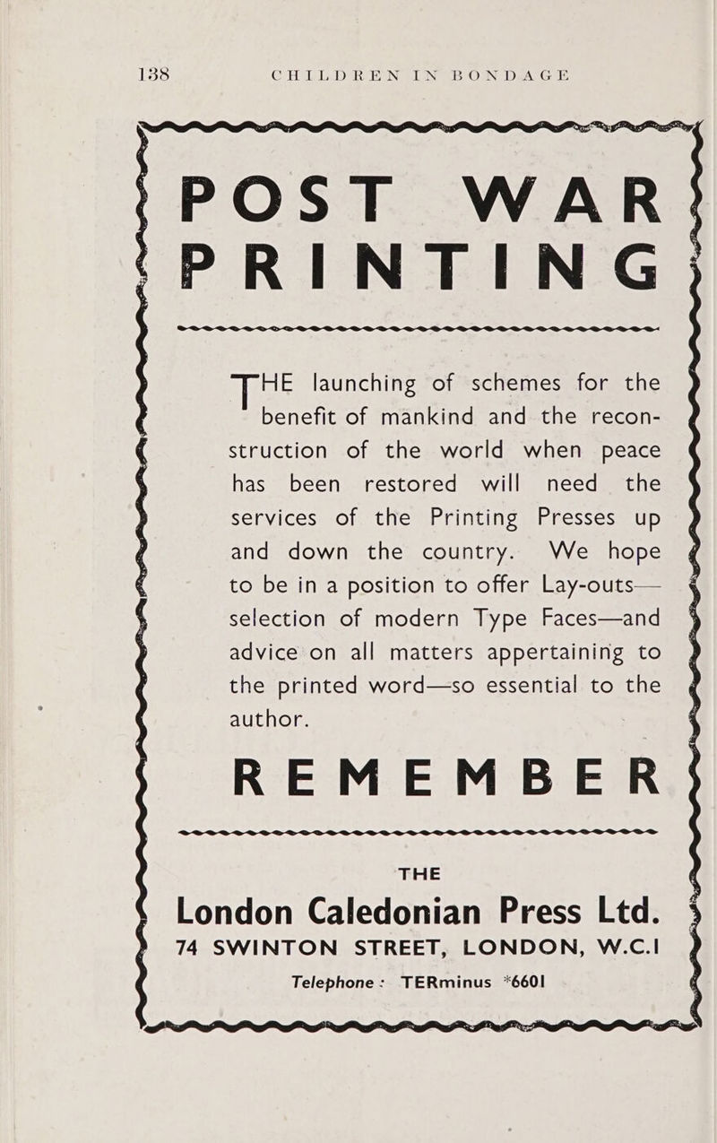 aie >< a DD Len ats POST WAR PRINTING HE launching of schemes for the  benefit of mankind and the recon- struction of the world when peace has been restored will need the services of the Printing Presses up and down the country. We hope to be in a position to offer Lay-outs— selection of modern Type Faces—and advice on all matters appertaining to the printed word—so essential to the author. REMEMBER THE London Caledonian Press Ltd. 74 SWINTON STREET, LONDON, W.C.I Telephone: TERminus *660I