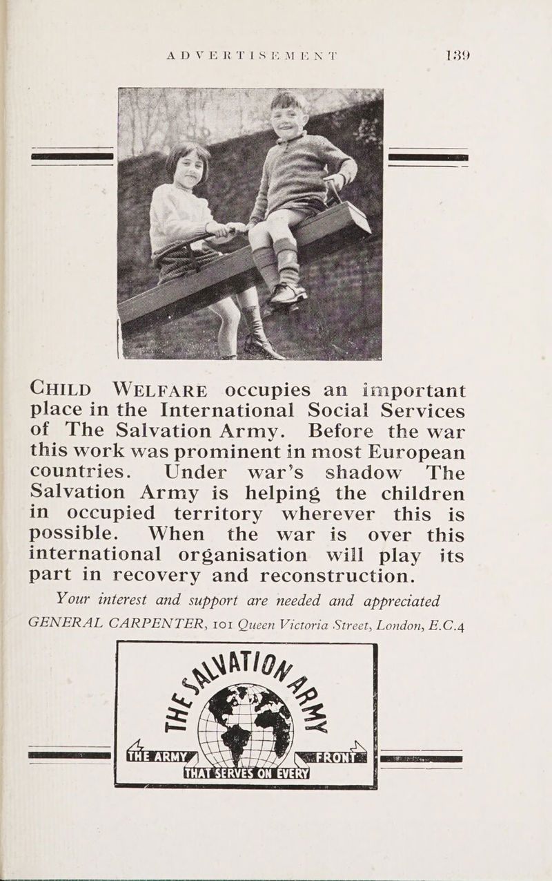 CHILD WELFARE occupies an important place in the International Social Services of The Salvation Army. Before the war this work was prominent in most European countries. Under war’s shadow The Salvation Army is helping the children in occupied territory wherever this is possible. When the war is over this international organisation will play its part in recovery and reconstruction. Your interest and support are needed and appreciated GENERAL CARPENTER, tot Queen Victoria Street, London, E.C.4