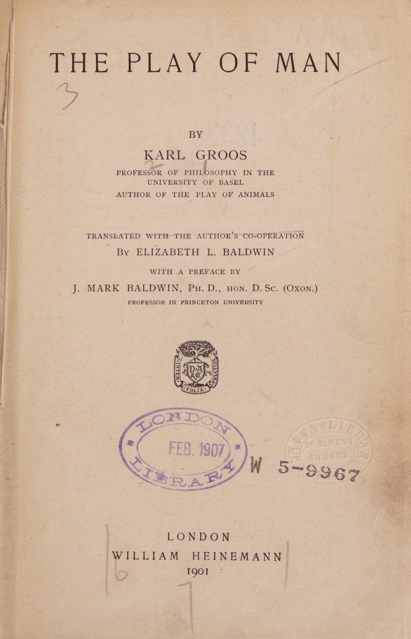 te \ THE PLAY OF MAN BY KARL GROOS PROFESSOR OF PHILOSOPHY IN THE UNIVERSITY OF BASEL AUTHOR OF THE PLAY OF ANIMALS TRANSLATED WITHTHE AUTHOR’S CO-OPERATION By ELIZABETH: L. BAEDWIN WITH A PREFACE BY J. MARK BALDWIN, Pu. D., Hon. D.Sc. (Oxon.) PROFESSOR IN PRINCETON UNIVERSITY