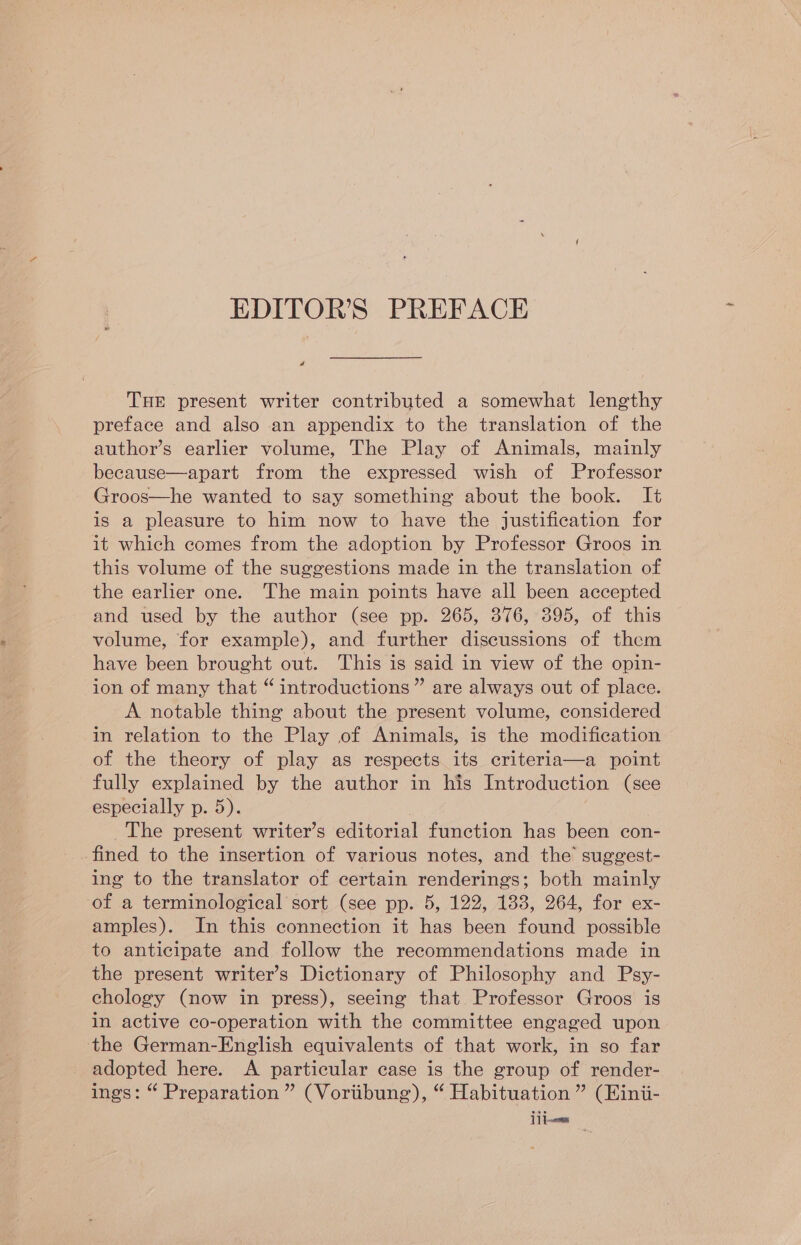 a THE present writer contributed a somewhat lengthy preface and also an appendix to the translation of the author’s earlier volume, The Play of Animals, mainly because—apart from the expressed wish of Professor Groos—he wanted to say something about the book. It is a pleasure to him now to have the justification for it which comes from the adoption by Professor Groos in this volume of the suggestions made in the translation of the earlier one. The main points have all been accepted and used by the author (see pp. 265, 376, 395, of this volume, for example), and further discussions of them have been brought out. This is said in view of the opin- ion of many that “ introductions” are always out of place. A notable thing about the present volume, considered in relation to the Play of Animals, is the modification of the theory of play as respects its criteria—a point fully explained by the author in his Introduction (see especially p. 5). The present writer’s editorial function has been con- fined to the insertion of various notes, and the’ suggest- ing to the translator of certain renderings; both mainly of a terminological sort (see pp. 5, 122, 183, 264, for ex- amples). In this connection it has been found possible to anticipate and follow the recommendations made in the present writer’s Dictionary of Philosophy and Psy- chology (now in press), seeing that Professor Groos is in active co-operation with the committee engaged upon the German-English equivalents of that work, in so far adopted here. A particular case is the group of render- ings: “ Preparation ” (Voriibung), “ Habituation ” (Eini- 11 1~oms