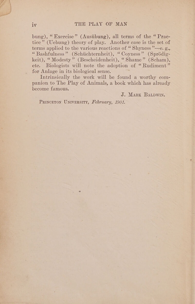 bung), “ Exercise” (Ausiibung), all terms of the “ Prac- tice” (Uebung’) theory of play. Another case is the set of terms applied to the various reactions of “ Shyness ”—e. g., “ Bashfulness ” (Schiichternheit), “ Coyness” (Sprédig- keit), “ Modesty ” (Bescheidenheit), “ Shame” (Scham), ete. Biologists will note the adoption of “ Rudiment ” for Anlage in its biological sense. Intrinsically the work will be found a worthy com- panion to The Play of Animals, a book which has already become famous. J. Mark Batpwin. Princeton University, Mebruary, 1901.