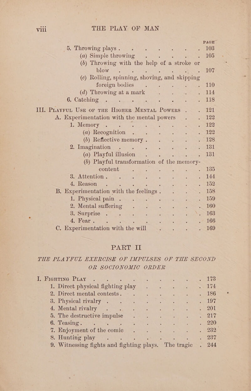i Vill THE PLAY OF MAN PAGE 5. Throwing plays . d : ; A : aed UWS: (a) Simple throwing =. . 105 (6) Throwing with the help ‘of a eras or blow. : 107 (c) Rolling, spinning, seante and epee foreign bodies : : A : we 140 (d) Throwing at a mark : + jli4 6. Catching . : : : : : : ets II. Puayrun Use or tHe Hicner Mentat Powers . . 121 A. Experimentation with the mental powers . sudes POMGMOLyw. olla mele 5 We NES Seles (a) Recognition . : : : ‘ mkee (6) Reflective memory . ‘ ‘ : e128 2. Imagination . : ; 4 Y A sail (a) Playful illusion. 131 (0) Playful transformation of ie memor es content : ; : : ‘ loo 3. Attention . : “ A : ; : . 144 4, Reason . : : : eel oee B. ixperimentation with the feclnes : : A bite! 1. Physical pain . : , ; ; : . 199 2. Mental suffering . ; : , : LOD 3. Surprise . : . : : : : se 63 4, Fear. : : ‘ : 7a 66 C. Experimentation rae the all ; : : 169 PART II THE PLAYFUL EXERCISE OF IMPULSES OF THE SECOND Ok SOCIONOMIC ORDER I. Fientina Puay . j : : : : . 198 1. Direct physical aching play, : : ‘ . 174 2. Direct mental contests. : : : : : cs 3. Physical rivalry . ; : : ; ; : &lt;i 4, Mental rivalry . 5 ; : : : : cae HO 5. The destructive oe ai : ; ; : eee kT 6. Teasing. ; : : : : : - a0 7. Enjoyment of hel comic : : : . . 282 8. Hunting play 5 : 5 : eek 9. Witnessing fights and fonene Binys. The tragic . 244