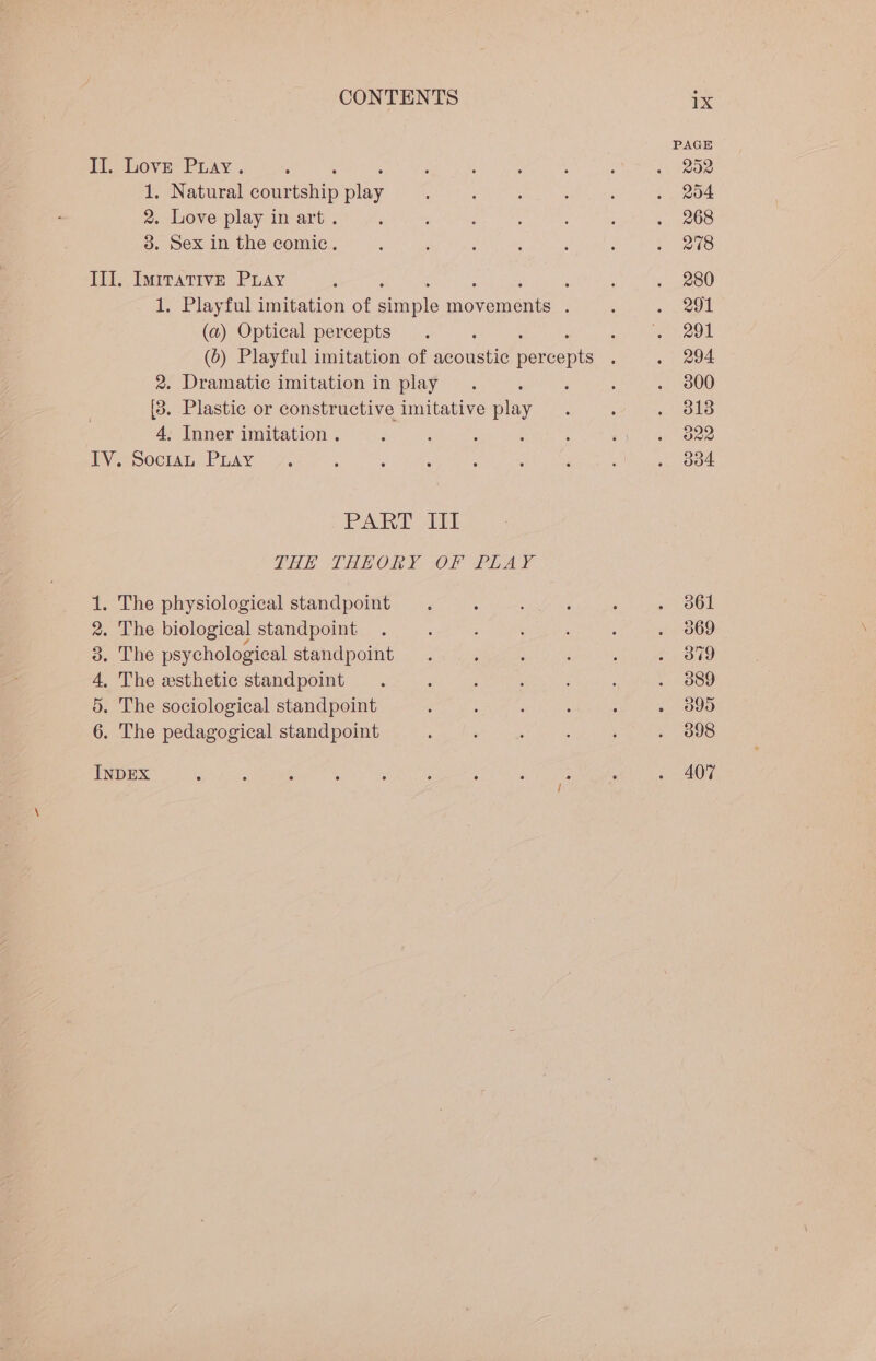 id, bovye- Piay . 1. Natural nen On 2. Love play in art . 3. Sex in the comic. III. Imrrative Puay : 1. Playful imitation of unl ionomers 4 (a) Optical percepts 2. Dramatic imitation in play [3. Plastic or constructive imitative play 4, Inner imitation . IV. Socran Puay PART Ant LHE THEORY OF PLAY . The physiological standpoint . The biological standpoint », Lhe psychological standpoint . The esthetic standpoint . The sociological standpoint . The pedagogical standpoint SO OR OO WO eR INDEX