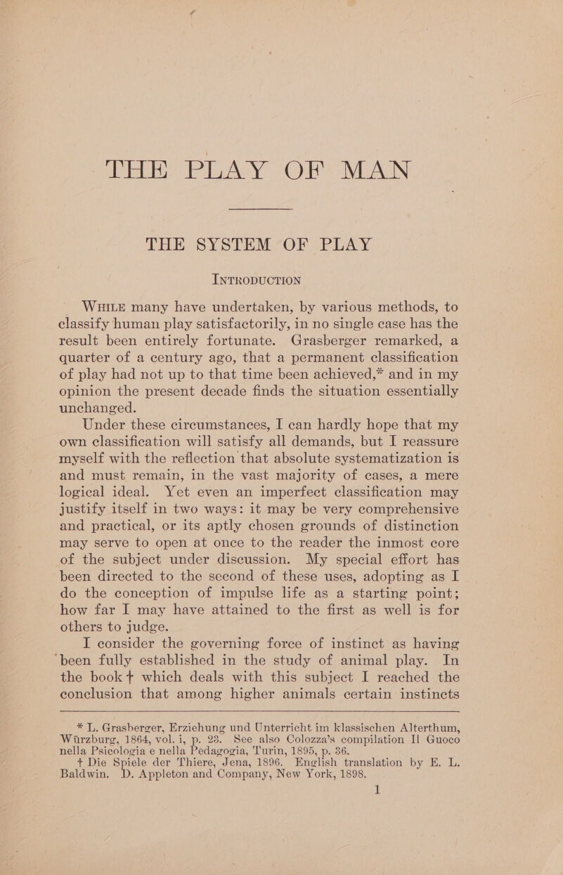 eT PLAY ORO AIN THE SYSTEM -OF PLAY INTRODUCTION WHILE many have undertaken, by various methods, to classify human play satisfactorily, in no single case has the result been entirely fortunate. Grasberger remarked, a quarter of a century ago, that a permanent classification of play had not up to that time been achieved,* and in my opinion the present decade finds the situation essentially unchanged. Under these circumstances, I can hardly hope that my own classification will satisfy all demands, but I reassure myself with the reflection that absolute systematization is and must remain, in the vast majority of cases, a mere logical ideal. Yet even an imperfect classification may justify itself in two ways: it may be very comprehensive and practical, or its aptly chosen grounds of distinction may serve to open at once to the reader the inmost core of the subject under discussion. My special effort has been directed to the second of these uses, adopting as I do the conception of impulse life as a starting point; how far I may have attained to the first as well is for others to judge. I consider the governing force of instinct as having ‘been fully established in the study of animal play. In the book + which deals with this subject I reached the conclusion that among higher animals certain instincts * L. Grasberger, Erziehung und Unterricht im klassischen Alterthum, Wirzburg, 1864, vol. i, p. 28. See also Colozza’s compilation Il Guoco nella Psicologia e nella Pedagogia, Turin, 1895, p. 36. t Die Spiele der Thiere, Jena, 1896. English translation by E. L. Baldwin. D. Appleton and Company, New York, 1898.