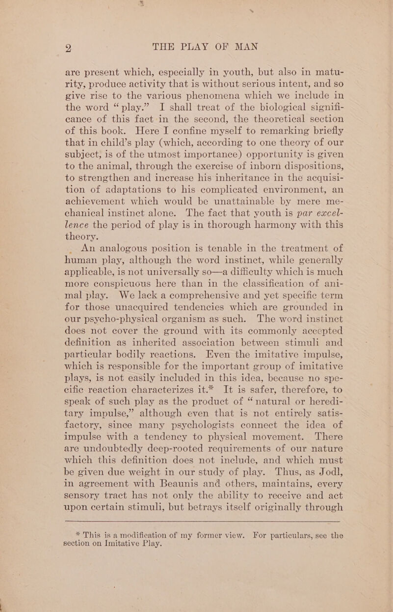 are present which, especially in youth, but also in matu- rity, produce activity that is without serious intent, and so give rise to the various phenomena which we include in the word “play.” I shall treat of the biological signifi- eance of this fact in the second, the theoretical section of this book. Here I confine myself to remarking briefly that in child’s play (which, according to one theory of our subject, is of the utmost importance) opportunity is given to the animal, through the exercise of inborn dispositions, to strengthen and increase his inheritance in the acquisi- tion of adaptations to his complicated environment, an achievement which would be unattainable by mere me- chanical instinet alone. The fact that youth is par excel- lence the period of play is in thorough harmony with this theory. An analogous position is tenable in the treatment of human play, although the word instinct, while generally applicable, is not universally so—a difficulty which is much more conspicuous here than in the classification of ani- mal play. We lack a comprehensive and yet specific term for those unacquired tendencies which are grounded in our psycho-physical organism as such. The word instinct does not cover the ground with its commonly accepted definition as inherited association between stimuli and particular bodily reactions. Even the imitative impulse, which is responsible for the important group of imitative plays, is not easily included in this idea, because no spe- cific reaction characterizes it.* It is safer, therefore, to speak of such play as the product of “natural or heredi- tary impulse,” although even that is not entirely satis- factory, since many psychologists connect the idea of impulse with a tendency to physical movement. There are undoubtedly deep-rooted requirements of our nature which this definition does not include, and which must be given due weight in our study of play. Thus, as Jodl, in agreement with Beaunis and others, maintains, every sensory tract has not only the ability to receive and act upon certain stimuli, but betrays itself originally through * This is a modification of my former view. For particulars, see the section on Imitative Play.