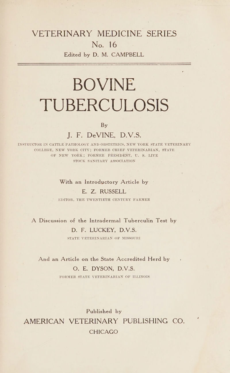 VETERINARY MEDICINE SERIES No. 16 Edited by D. M. CAMPBELL BOVINE. TUBERCULOSIS By eee Dev INES NV, COLLEGE, NEW YORK CITY; FORMER CHIEF VETERINARIAN, STATE OF NEW YORK; FORMER PRESIDENT, U. S. LIVE STOCK SANITARY ASSOCIATION With an Introdyctory Article by es 7h ARAB Poh) SH Bl be EDITOR, THE TWENTIETH CENTURY FARMER A Discussion of the Intradermal Tuberculin Test by Deke LUCKEY -2D:yV.5: STATE VETERINARIAN OF MISSOURI And an Article on the State Accredited Herd by Oe JD ElOIN Ge IBEW ees FORMER STATE VETERINARIAN OF ILLINOIS Published by AMERICAN VETERINARY PUBLISHING CO. CHICAGO 4