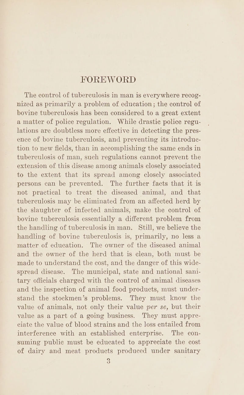 FOREWORD The control of tuberculosis in man is everywhere recog- nized as primarily a problem of education; the control of bovine tuberculosis has been considered to a great extent a matter of police regulation. While drastic police regu- lations are doubtless more effective in detecting the pres- ence of bovine tuberculosis, and preventing its introduc- tion to new fields, than in accomplishing the same ends in tuberculosis of man, such regulations cannot prevent the extension of this disease among animals closely associated to the extent that its spread among closely associated persons can be prevented. The further facts that it is not practical to treat the diseased animal, and that tuberculosis may be eliminated from an affected herd by the slaughter of infected animals, make the control of bovine tuberculosis essentially a different problem from the handling of tuberculosisin man. Still, we believe the handling of bovine tuberculosis is, primarily, no less a matter of education. The owner of the diseased animal and the owner of the herd that is clean, both must be made to understand the cost, and the danger of this wide- spread disease. The municipal, state and national sani- tary officials charged with the control of animal diseases and the inspection of animal food products, must under- stand the stockmen’s problems. They must know the value of animals, not only their value per se, but their value as a part of a going business. They must appre- ciate the value of blood strains and the loss entailed from interference with an established enterprise. The con- suming public must be educated to appreciate the cost of dairy and meat products produced under sanitary