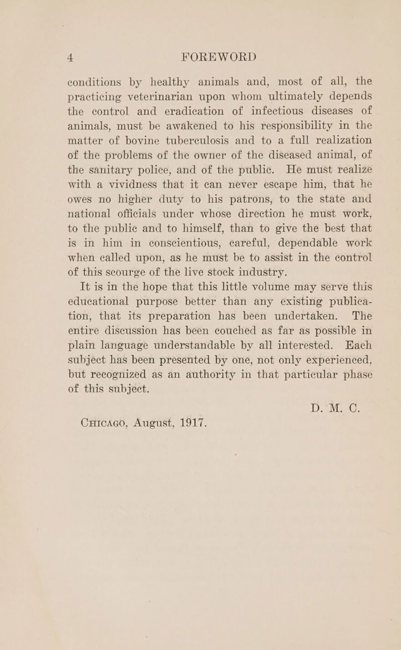 conditions by healthy animals and, most of all, the practicing veterinarian upon whom ultimately depends the control and eradication of infectious diseases of animals, must be awakened to his responsibility in the matter of bovine tuberculosis and to a full realization of the problems of the owner of the diseased animal, of the sanitary police, and of the public. He must realize with a vividness that it can never escape him, that he owes no higher duty to his patrons, to the state and national officials under whose direction he must work, to the public and to himself, than to give the best that is in him in conscientious, careful, dependable work when called upon, as he must be to assist in the control of this scourge of the live stock industry. It is in the hope that this little volume may serve this educational purpose better than any existing publica- tion, that its preparation has been undertaken. The entire discussion has been couched as far as possible in plain language understandable by all interested. Each subject has been presented by one, not only experienced, but recognized as an authority in that particular phase of this subject. D.'M. C. CuicaGgo, August, 1917.