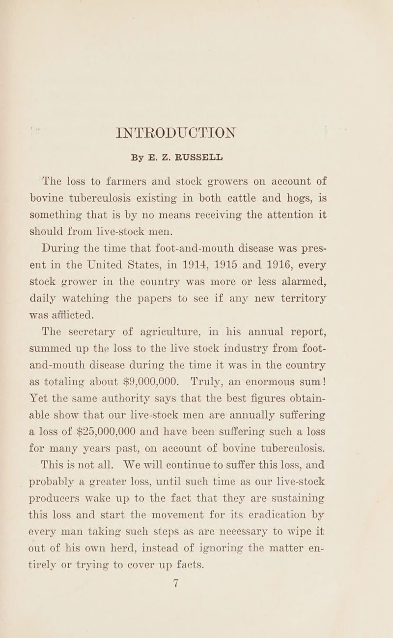 INTRODUCTION By E. Z. RUSSELL The loss to farmers and stock growers on account of bovine tuberculosis existing in both cattle and hogs, is something that is by no means receiving the attention it should from live-stock men. During the time that foot-and-mouth disease was pres- ent in the United States, in 1914, 1915 and 1916, every stock grower in the country was more or less alarmed, daily watching the papers to see if any new territory was afflicted. The secretary of agriculture, in his annual report, summed up the loss to the live stock industry from foot- and-mouth disease during the time it was in the country as totaling about $9,000,000. Truly, an enormous sum! Yet the same authority says that the best figures obtain- able show that our live-stock men are annually suffering a loss of $25,000,000 and have been suffering such a loss for many years past, on account of bovine tuberculosis. This is not all. We will continue to suffer this loss, and probably a greater loss, until such time as our live-stock producers wake up to the fact that they are sustaining this loss and start the movement for its eradication by every man taking such steps as are necessary to wipe it out of his own herd, instead of ignoring the matter en- tirely or trying to cover up facts. re