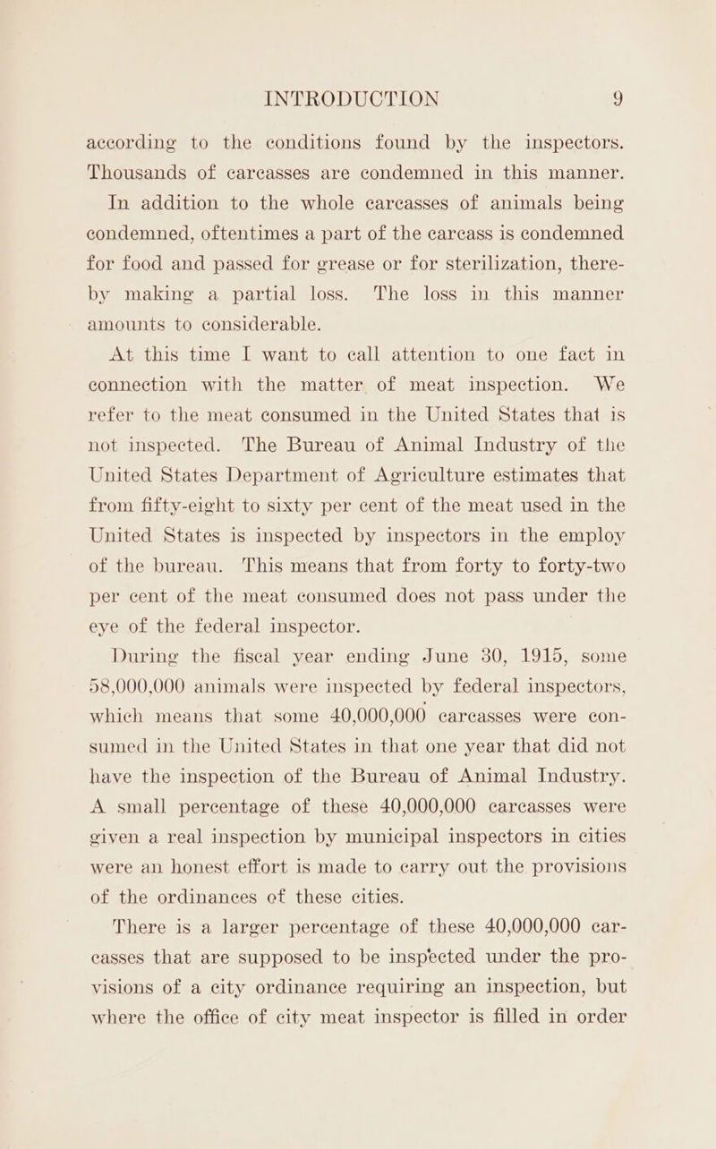 according to the conditions found by the inspectors. Thousands of carcasses are condemned in this manner. In addition to the whole carcasses of animals being condemned, oftentimes a part of the carcass is condemned for food and passed for grease or for sterilization, there- by making a partial loss. The loss in this manner amounts to considerable. At this time I want to call attention to one fact in connection with the matter of meat inspection. We refer to the meat consumed in the United States that is not inspected. The Bureau of Animal Industry of the United States Department of Agriculture estimates that from fifty-eight to sixty per cent of the meat used in the United States is inspected by inspectors in the employ of the bureau. This means that from forty to forty-two per cent of the meat consumed does not pass under the eye of the federal inspector. | During the fiscal year ending June 30, 1915, some 58,000,000 animals were inspected by federal inspectors, which means that some 40,000,000 carcasses were con- sumed in the United States in that one year that did not have the inspection of the Bureau of Animal Industry. A small percentage of these 40,000,000 carcasses were given a real inspection by municipal inspectors in cities were an honest effort is made to carry out the provisions of the ordinances ef these cities. There is a larger percentage of these 40,000,000 car- easses that are supposed to be inspected under the pro- visions of a city ordinance requiring an inspection, but where the office of city meat inspector is filled in order