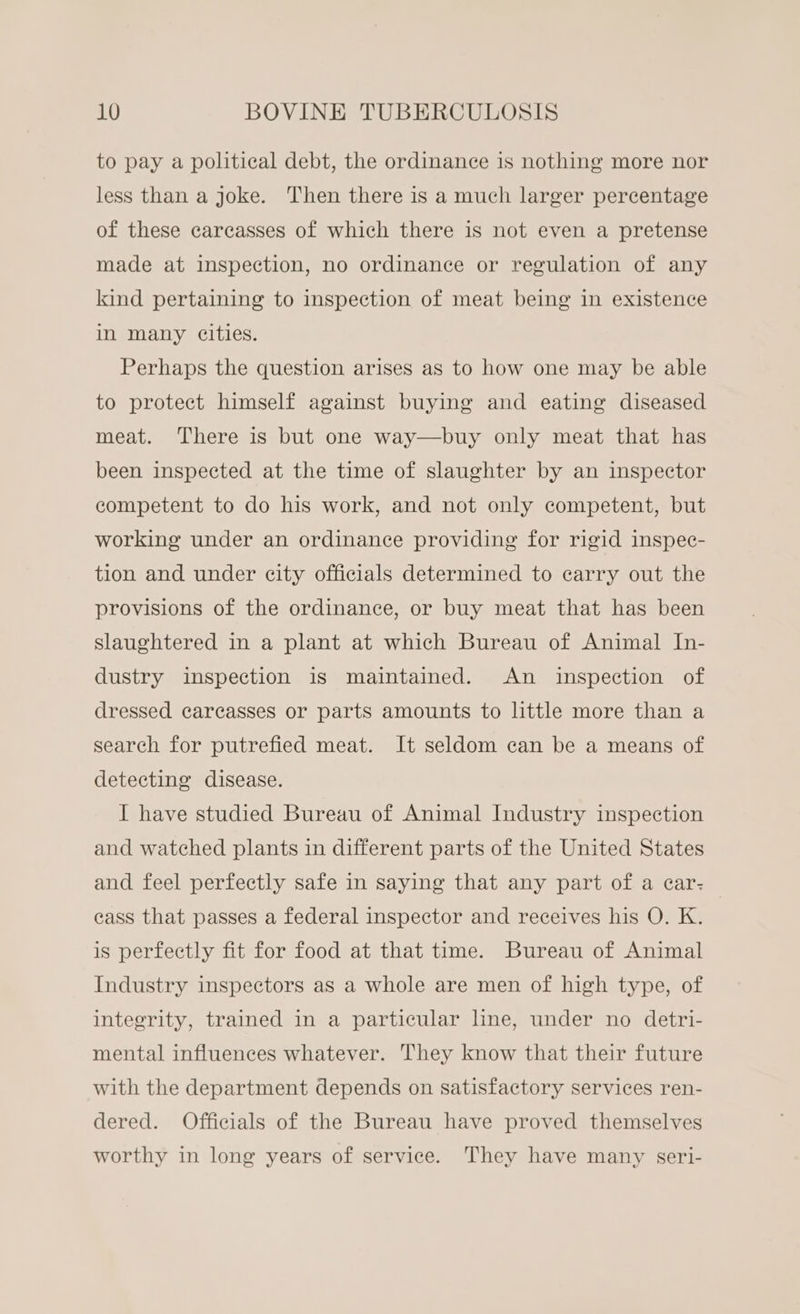 to pay a political debt, the ordinance is nothing more nor less than a joke. Then there is a much larger percentage of these carcasses of which there is not even a pretense made at inspection, no ordinance or regulation of any kind pertaining to inspection of meat being in existence in many cities. Perhaps the question arises as to how one may be able to protect himself against buying and eating diseased meat. There is but one way—buy only meat that has been inspected at the time of slaughter by an inspector competent to do his work, and not only competent, but working under an ordinance providing for rigid inspec- tion and under city officials determined to carry out the provisions of the ordinance, or buy meat that has been slaughtered in a plant at which Bureau of Animal In- dustry inspection is maintained. An inspection of dressed carcasses or parts amounts to little more than a search for putrefied meat. It seldom can be a means of detecting disease. I have studied Bureau of Animal Industry inspection and watched plants in different parts of the United States and feel perfectly safe in saying that any part of a car: cass that passes a federal inspector and receives his O. K. is perfectly fit for food at that time. Bureau of Animal Industry inspectors as a whole are men of high type, of integrity, trained in a particular line, under no detri- mental influences whatever. They know that their future with the department depends on satisfactory services ren- dered. Officials of the Bureau have proved themselves worthy in long years of service. They have many seri-
