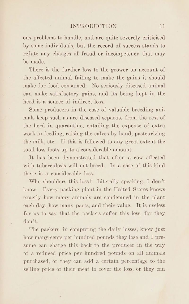 ous problems to handle, and are quite severely criticised by some individuals, but the record of success stands to refute any charges of fraud or incompetency that may be made. There is the further loss to the grower on account of the affected animal failing to make the gains it should make for food consumed. No seriously diseased animal can make satisfactory gains, and its being kept in the herd is a source of indirect loss. Some producers in the case of valuable breeding ani- mals keep such as are diseased separate from the rest of the herd in quarantine, entailing the expense of extra work in feeding, raising the calves by hand, pasteurizing the milk, ete. If this is followed to any great extent the total loss foots up to a considerable amount. It has been demonstrated that often a cow affected with tuberculosis will not breed. In a ease of this kind there is a considerable loss. Who shoulders this loss? Literally speaking, I don’t know. Every packing plant in the United States knows exactly how many animals are condemned in the plant each day, how many parts, and their value. It is useless for us to say that the packers suffer this loss, for they don’t. The packers, in computing the daily losses, know just how many cents per hundred pounds they lose and I pre- sume can charge this back to the producer in the way of a reduced price per hundred pounds on all animals purchased, or they can add a certain percentage to the selling price of their meat to cover the loss, or they can