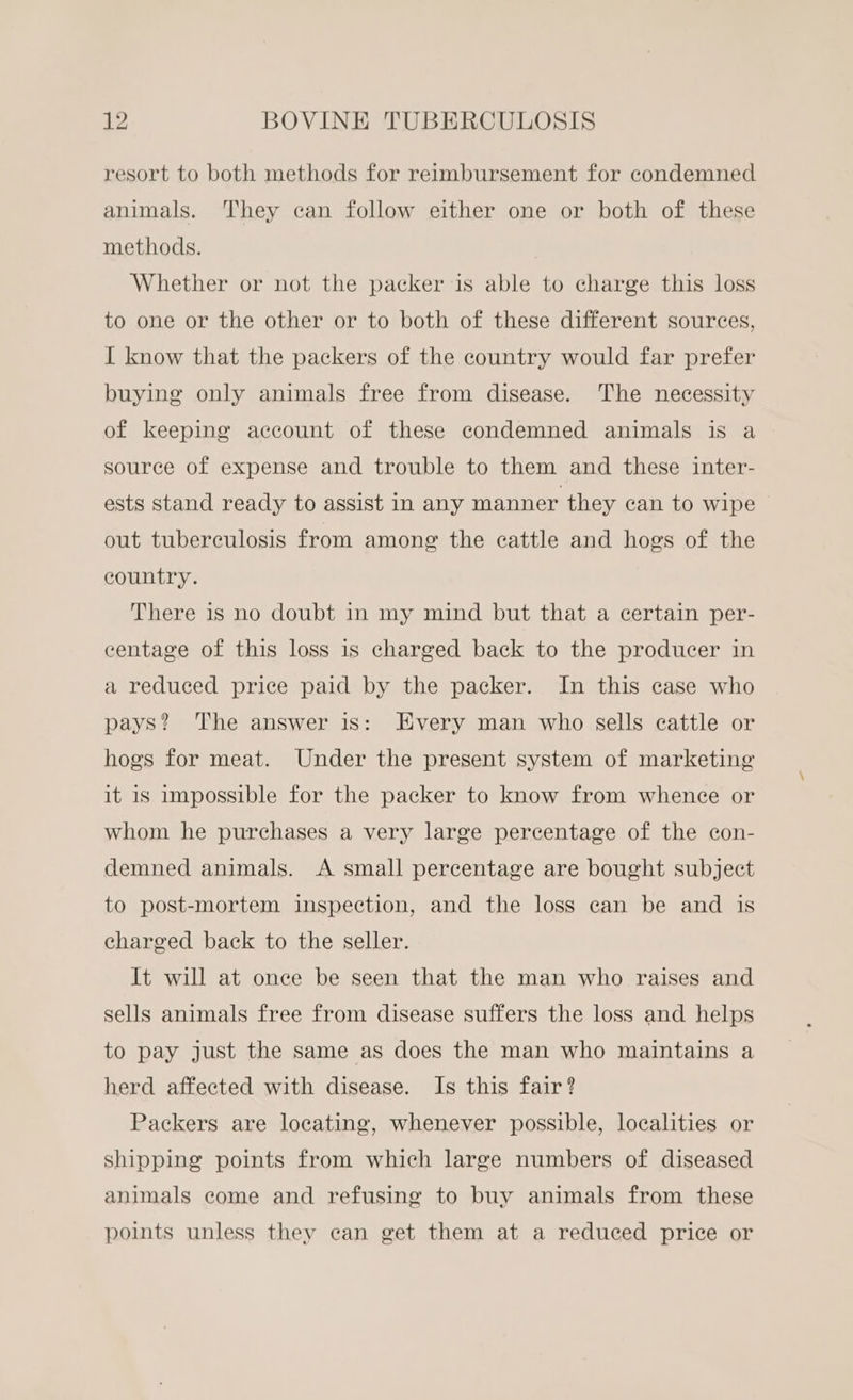 resort to both methods for reimbursement for condemned animals. They can follow either one or both of these methods. Whether or not the packer is able to charge this loss to one or the other or to both of these different sources, I know that the packers of the country would far prefer buying only animals free from disease. The necessity of keeping account of these condemned animals is a source of expense and trouble to them and these inter- ests stand ready to assist in any manner they can to wipe out tuberculosis from among the cattle and hogs of the country. There is no doubt in my mind but that a certain per- centage of this loss is charged back to the producer in a reduced price paid by the packer. In this case who pays? The answer is: Every man who sells cattle or hogs for meat. Under the present system of marketing it is impossible for the packer to know from whence or whom he purchases a very large percentage of the con- demned animals. A small percentage are bought subject to post-mortem inspection, and the loss can be and is charged back to the seller. It will at once be seen that the man who raises and sells animals free from disease suffers the loss and helps to pay just the same as does the man who maintains a herd affected with disease. Is this fair? Packers are locating, whenever possible, localities or shipping points from which large numbers of diseased animals come and refusing to buy animals from these points unless they can get them at a reduced price or