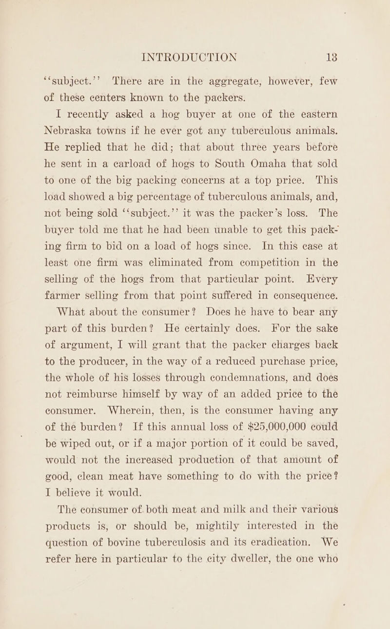 ‘‘subject.’’ There are in the aggregate, however, few of these centers known to the packers. I recently asked a hog buyer at one of the eastern Nebraska towns if he ever got any tuberculous animals. He replied that he did; that about three years before he sent in a carload of hogs to South Omaha that sold to one of the big packing concerns at a top price. This load showed a big percentage of tuberculous animals, and, not being sold ‘‘subject.’’ it was the packer’s loss. The buyer told me that he had been unable to get this pack- ing firm to bid on a load of hogs since. In this case at least one firm was eliminated from competition in the selling of the hogs from that particular point. Every farmer selling from that point suffered in consequence. What about the consumer? Does he have to bear any part of this burden? He certainly does. For the sake of argument, I will grant that the packer charges back to the producer, in the way of a reduced purchase price, the whole of his losses through condemnations, and does not reimburse himself by way of an added price to the consumer. Wherein, then, is the consumer having any of the burden? If this annual loss of $25,000,000 could be wiped out, or if a major portion of it could be saved, would not the increased production of that amount of good, clean meat have something to do with the price? I believe it would. The consumer of. both meat and milk and their various products is, or should be, mightily interested in the question of bovine tuberculosis and its eradication. We refer here in particular to the city dweller, the one who