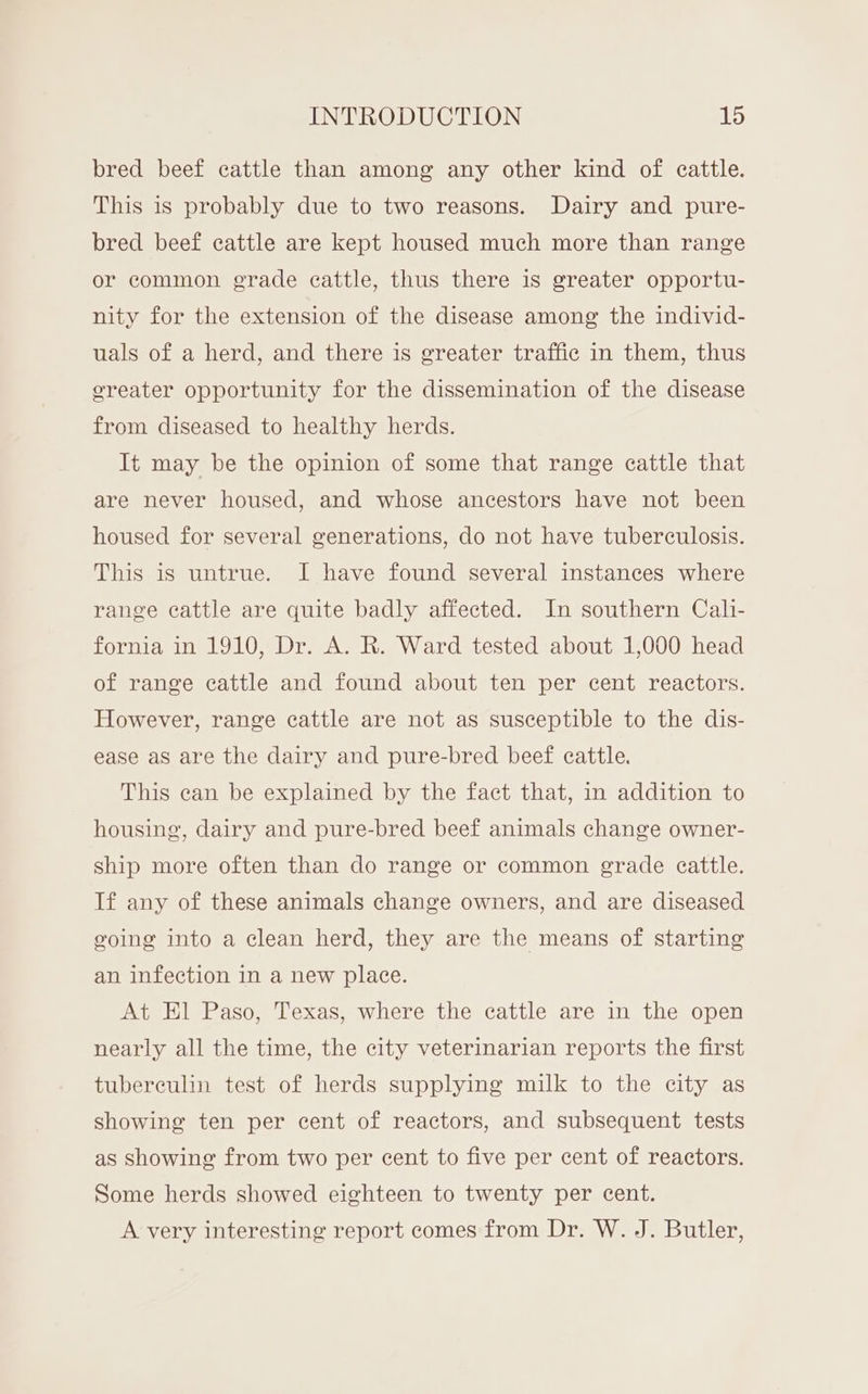 bred beef cattle than among any other kind of cattle. This is probably due to two reasons. Dairy and pure- bred beef cattle are kept housed much more than range or common grade cattle, thus there is greater opportu- nity for the extension of the disease among the individ- uals of a herd, and there is greater traffic in them, thus ereater opportunity for the dissemination of the disease from diseased to healthy herds. It may be the opinion of some that range cattle that are never housed, and whose ancestors have not been housed for several generations, do not have tuberculosis. This is untrue. I have found several instances where range cattle are quite badly affected. In southern Cali- fornia in 1910, Dr. A. R. Ward tested about 1,000 head of range cattle and found about ten per cent reactors. However, range cattle are not as susceptible to the dis- ease as are the dairy and pure-bred beef cattle. This can be explained by the fact that, in addition to housing, dairy and pure-bred beef animals change owner- ship more often than do range or common grade cattle. If any of these animals change owners, and are diseased going into a clean herd, they are the means of starting an infection in a new place. At El Paso, Texas, where the cattle are in the open nearly all the time, the city veterinarian reports the first tuberculin test of herds supplying milk to the city as showing ten per cent of reactors, and subsequent tests as showing from two per cent to five per cent of reactors. Some herds showed eighteen to twenty per cent. A very interesting report comes from Dr. W. J. Butler,