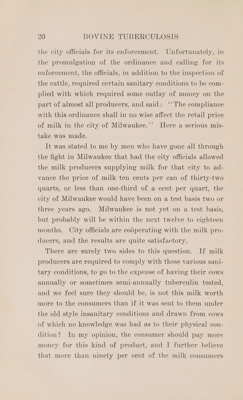 the city officials for its enforcement. Unfortunately, in the promulgation of the ordinance and calling for its enforcement, the officials, in addition to the inspection of the cattle, required certain sanitary conditions to be com- plied with which required some outlay of money on the part of almost all producers, and said: ‘‘The complance with this ordinance shall in no wise affect the retail price 2?) of milk in the city of Milwaukee.’’ Here a serious mis- take was made. It was stated to me by men who have gone all through the fight in Milwaukee that had the city officials allowed the milk producers supplying milk for that city to ad- vance the price of milk ten cents per can of thirty-two quarts, or less than one-third of a cent per quart, the city of Milwaukee would have been on a test basis two or three years ago. Milwaukee is not yet on a test basis, but probably will be within the next twelve to eighteen months. City officials are cooperating with the milk pro- ducers, and the results are quite satisfactory. There are surely two sides to this question. If milk producers are required to comply with these various sani- tary conditions, to go to the expense of having their cows annually or sometimes semi-annually tuberculin tested, and we feel sure they should be, is not this milk worth more to the consumers than if it was sent to them under the old style insanitary conditions and drawn from cows of which no knowledge was had as to their physieal con- dition? In my opinion, the consumer should pay more money for this kind of product, and I further believe that more than ninety per cent of the milk consumers