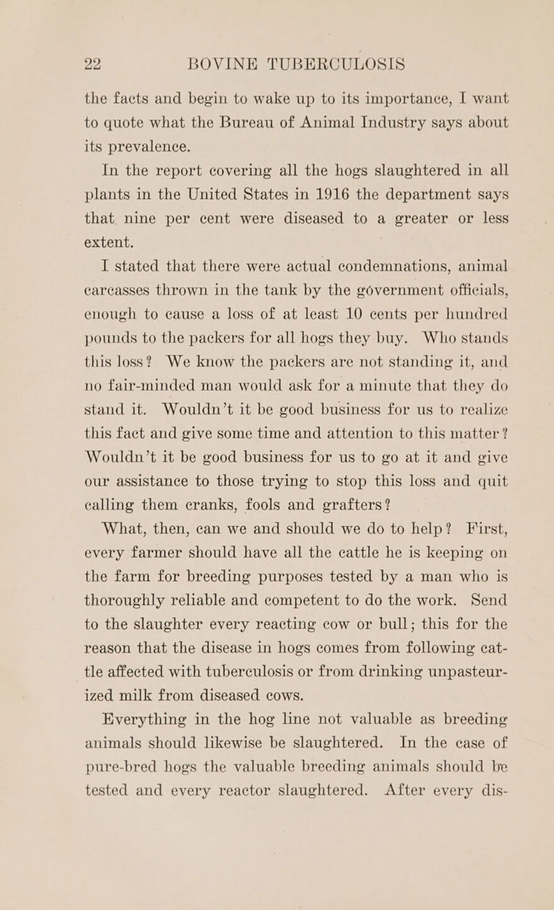 the facts and begin to wake up to its importance, I want to quote what the Bureau of Animal Industry says about its prevalence. In the report covering all the hogs slaughtered in all plants in the United States in 1916 the department says that. nine per cent were diseased to a greater or less extent. ) I stated that there were actual condemnations, animal carcasses thrown in the tank by the government officials, enough to cause a loss of at least 10 cents per hundred pounds to the packers for all hogs they buy. Who stands this loss? We know the packers are not standing it, and no fair-minded man would ask for a minute that they do stand it. Wouldn’t it be good business for us to realize this fact and give some time and attention to this matter? Wouldn’t it be good business for us to go at it and give our assistance to those trying to stop this loss and quit calling them cranks, fools and grafters? What, then, can we and should we do to help? First, every farmer should have all the cattle he is keeping on the farm for breeding purposes tested by a man who is thoroughly reliable and competent to do the work. Send to the slaughter every reacting cow or bull; this for the reason that the disease in hogs comes from following eat- tle affected with tuberculosis or from drinking unpasteur- ized milk from diseased cows. Everything in the hog line not valuable as breeding animals should likewise be slaughtered. In the ease of pure-bred hogs the valuable breeding animals should be tested and every reactor slaughtered. After every dis-