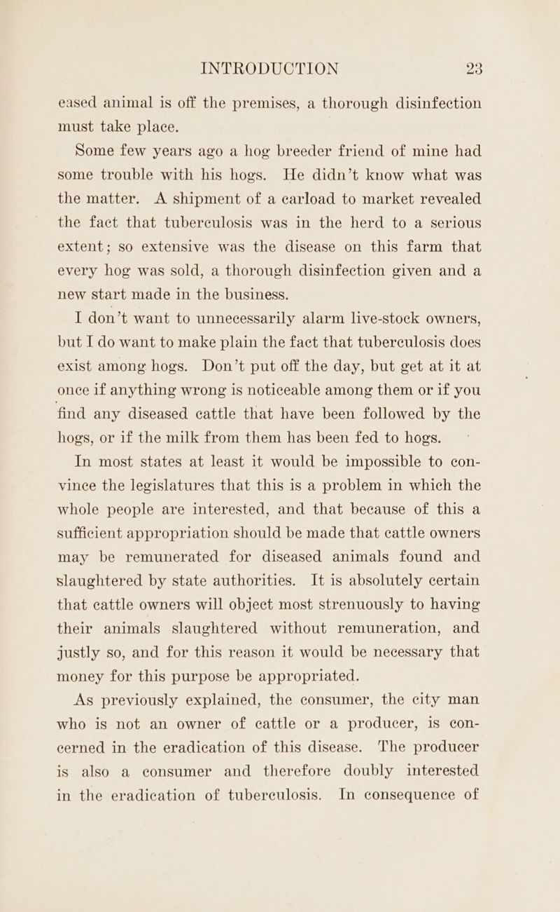 eased animal is off the premises, a thorough disinfection must take place. Some few years ago a hog breeder friend of mine had some trouble with his hogs. He didn’t know what was the matter. A shipment of a carload to market revealed the fact that tuberculosis was in the herd to a serious extent; so extensive was the disease on this farm that every hog was sold, a thorough disinfection given and a new start made in the business. I don’t want to unnecessarily alarm live-stock owners, but I do want to make plain the fact that tuberculosis does exist among hogs. Don’t put off the day, but get at it at onee if anything wrong is noticeable among them or if you find any diseased cattle that have been followed by the hogs, or if the milk from them has been fed to hogs. In most states at least it would be impossible to con- vince the legislatures that this is a problem in which the whole people are interested, and that because of this a sufficient appropriation should be made that cattle owners may be remunerated for diseased animals found and slaughtered by state authorities. It is absolutely certain that cattle owners will object most strenuously to having their animals slaughtered without remuneration, and justly so, and for this reason it would be necessary that money for this purpose be appropriated. As previously explained, the consumer, the city man who is not an owner of cattle or a producer, is con- cerned in the eradication of this disease. The producer is also a consumer and therefore doubly interested in the eradication of tuberculosis. In consequence of