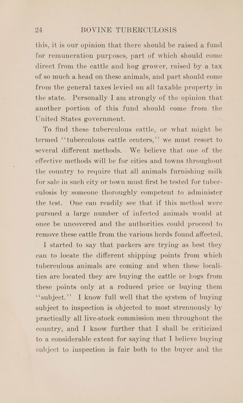 this, it is our opinion that there should be raised a fund for remuneration purposes, part of which should come direct from the cattle and hog grower, raised by a tax of so much a head on these animals, and part should come from the general taxes levied on all taxable property im the state. Personally I am strongly of the opinion that another portion of this fund should come from the United States government. To find these tuberculous cattle, or what might be ? termed ‘‘tuberculous cattle centers,’’ we must resort to several different methods. . We believe that one of the effective methods will be for cities and towns throughout the country to require that all animals furnishing milk for sale in such city or town must first be tested for tuber- culosis by someone thoroughly competent to administer the test. One can readily see that if this method were pursued a large number of infected animals would at once be uncovered and the authorities could proceed to remove these cattle from the various herds found affected. I started to say that packers are trying as best they can to locate the different shipping points from which tuberculous animals are coming and when these locali- ties are located they are buying the cattle or hogs from these points only at a reduced price or buying them ) ‘“subject.’’ I know full well that the system of buying subject to inspection is objected to most strenuously by practically all live-stock commission men throughout the eountry, and I know further that I shall be. criticized to a considerable extent for saying that I believe buying subject to inspection is fair both to the buyer and the