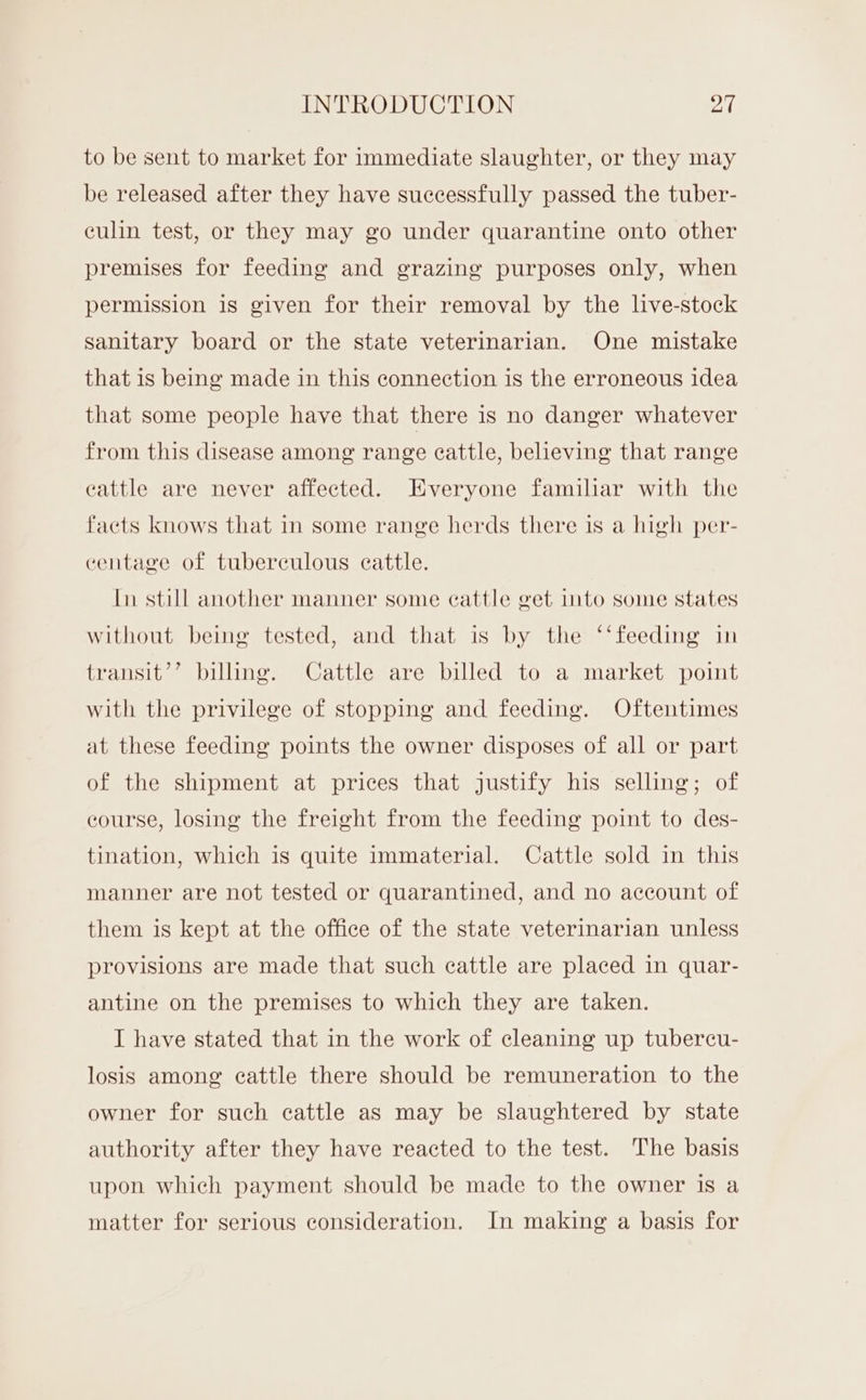to be sent to market for immediate slaughter, or they may be released after they have successfully passed the tuber- culin test, or they may go under quarantine onto other premises for feeding and grazing purposes only, when permission is given for their removal by the live-stock sanitary board or the state veterinarian. One mistake that is being made in this connection is the erroneous idea that some people have that there is no danger whatever from this disease among range cattle, believing that range cattle are never affected. Everyone familiar with the facts knows that in some range herds there is a high per- centage of tuberculous cattle. In still another manner some cattle get into some states without being tested, and that is by the ‘‘feeding in transit’’ billing. Cattle are billed to a market point with the privilege of stopping and feeding. Oftentimes at these feeding points the owner disposes of all or part of the shipment at prices that justify his selling; of course, losing the freight from the feeding point to des- tination, which is quite immaterial. Cattle sold in this manner are not tested or quarantined, and no account of them is kept at the office of the state veterinarian unless provisions are made that such cattle are placed in quar- antine on the premises to which they are taken. I have stated that in the work of cleaning up tubercu- losis among cattle there should be remuneration to the owner for such cattle as may be slaughtered by state authority after they have reacted to the test. The basis upon which payment should be made to the owner is a matter for serious consideration. In making a basis for