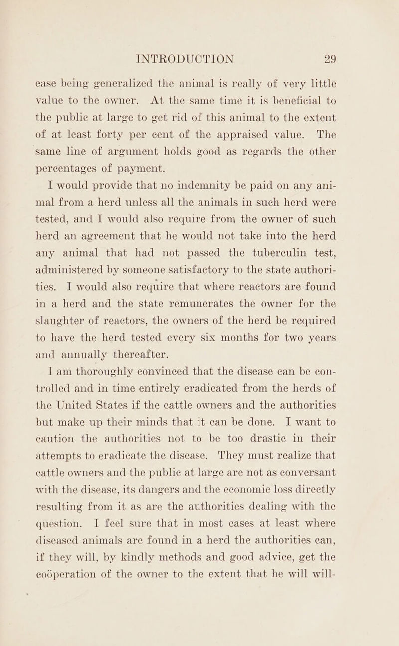 ease being generalized the animal is really of very little value to the owner. At the same time it is beneficial to the pubhe at large to get rid of this animal to the extent of at least forty per cent of the appraised value. The same line of argument holds good as regards the other percentages of payment. I would provide that no indemnity be paid on any ani- mal from a herd unless all the animals in such herd were tested, and I would also require from the owner of such herd an agreement that he would not take into the herd any animal that had not passed the tuberculin test, administered by someone satisfactory to the state authori- ties. I would also require that where reactors are found in a herd and the state remunerates the owner for the slaughter of reactors, the owners of the herd be required to have the herd tested every six months for two years and annually thereafter. Tam thoroughly convinced that the disease can be con- trolled and in time entirely eradicated from the herds of the United States if the cattle owners and the authorities but make up their minds that it can be done. I want to caution the authorities not to be too drastic in their attempts to eradicate the disease. They must realize that cattle owners and the public at large are not as conversant with the disease, its dangers and the economic loss directly resulting from it as are the authorities dealing with the question. I feel sure that in most cases at least where diseased animals are found in a herd the authorities can, if they will, by kindly methods and good advice, get the codperation of the owner to the extent that he will will-