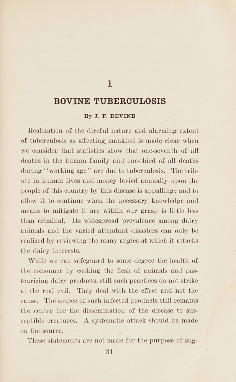 1 BOVINE TUBERCULOSIS By J. F. DEVINE Realization of the direful nature and alarming extent of tuberculosis as affecting, mankind is made clear when we consider that statistics show that one-seventh of all deaths in the human family and one-third of all deaths during ‘‘ working age’’ are due to tuberculosis. The trib- ute in human lives and money levied annually upon the people of this country by this disease is appalling; and to allow it to continue when the necessary knowledge and means to mitigate it are within our grasp is little less than criminal. Its widespread prevalence among dairy animals and the varied attendant disasters can onky be realized by reviewing the many angles at which it attacks the dairy interests. | While we can safeguard to some degree the health of the consumer by cooking the flesh of animals and pas- teurizing dairy products, still such practices do not strike at the real evil. They deal with the effect and not the eause. The source of such infected products still remains } the center for the dissemination of the disease to sus- ceptible creatures. A systematic attack should be made on the source. These statements are not made for the purpose of sug-