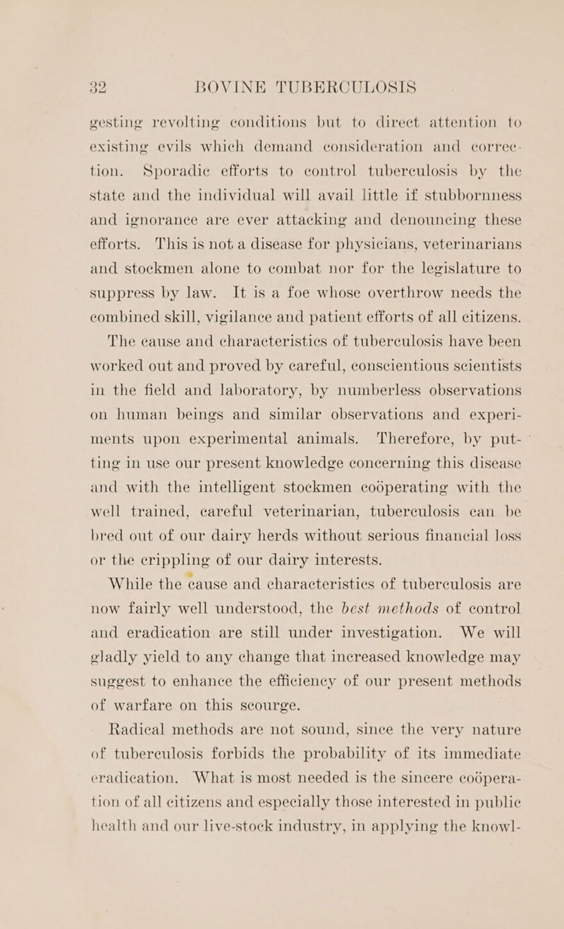 gesting revolting conditions but to direct attention to existing evils which demand consideration and correc: tion. Sporadic efforts to control tuberculosis by the state and the individual will avail little if stubbornness and ignorance are ever attacking and denouncing these efforts. This is not a disease for physicians, veterinarians and stockmen alone to combat nor for the legislature to suppress by law. It is a foe whose overthrow needs the combined skill, vigilance and patient efforts of all citizens. The cause and characteristics of tuberculosis have been worked out and proved by eareful, conscientious scientists in the field and laboratory, by numberless observations on human beings and similar observations and experi- ments upon experimental animals. Therefore, by put- ting in use our present knowledge concerning this disease and with the intelligent stockmen cooperating with the well trained, careful veterinarian, tuberculosis can be bred out of our dairy herds without serious financial loss or the crippling of our dairy interests. While the cause and characteristics of tuberculosis are now fairly well understood, the best methods of control and eradication are still under investigation. We will oladly yield to any change that increased knowledge may suggest to enhance the efficiency of our present methods of warfare on this scourge. Radical methods are not sound, since the very nature of tubereulosis forbids the probability of its immediate eradication. What is most needed is the sincere codpera- tion of all citizens and especially those interested in publie health and our live-stoeck industry, in applying the knowl-