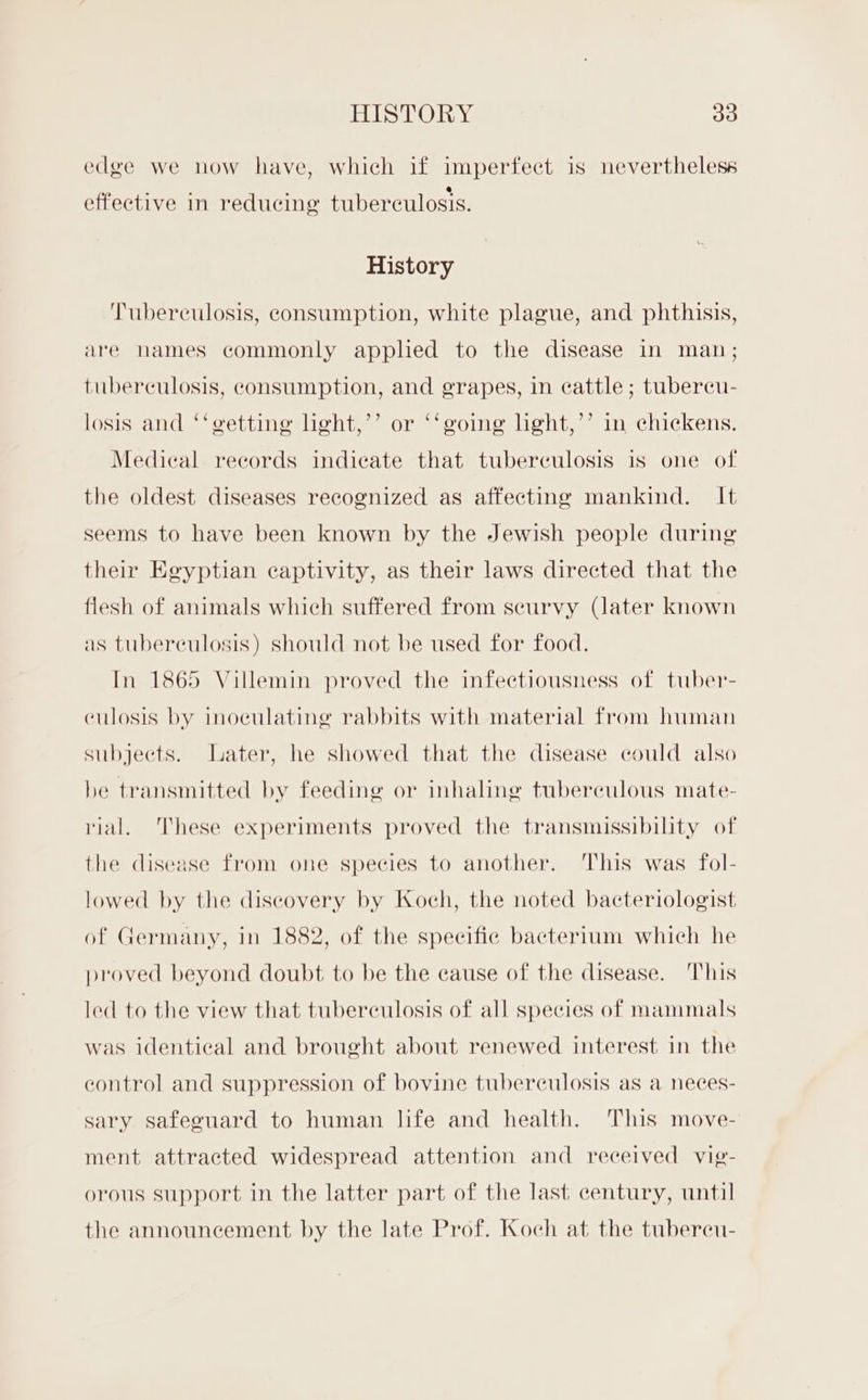 edge we now have, which if imperfect is nevertheless we . . . * effective in reducing tuberculosis. History Tuberculosis, consumption, white plague, and phthisis, are hames commonly apphed to the disease in man; tuberculosis, consumption, and grapes, in cattle; tubereu- losis and ‘‘getting lght,’’ or ‘‘going light,’’ in chickens. Medical records indicate that tuberculosis is one of the oldest diseases recognized as affecting mankind. It seems to have been known by the Jewish people during their Egyptian captivity, as their laws directed that the flesh of animals which suffered from scurvy (later known as tuberculosis) should not be used for food. In 1865 Villemin proved the infectiousness of tuber- culosis by inoculating rabbits with material from human subjects. Later, he showed that the disease could also be transmitted by feeding or inhaling tuberculous mate- rial. These experiments proved the transmissibility of the disease from one species to another. This was fol- lowed by the discovery by Koch, the noted bacteriologist of Germany, in 1882, of the specific bacterium which he proved beyond doubt to be the cause of the disease. This led to the view that tuberculosis of all species of mammals was identical and brought about renewed interest in the control and suppression of bovine tuberculosis as a neces- sary safeguard to human life and health. This move- ment attracted widespread attention and received vig- orous support in the latter part of the last century, until the announcement by the late Prof. Koch at the tubereu-