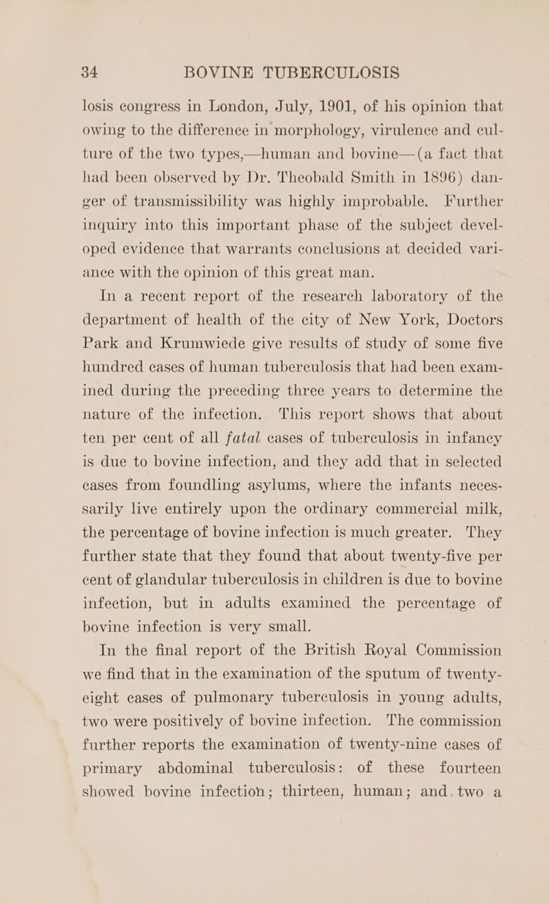 losis congress in London, July, 1901, of his opinion that owing to the difference in morphology, virulence and cul- ture of the two types,—human and bovine—(a fact that had been observed by Dr. Theobald Smith in 1896) dan- ver of transmissibility was highly improbable. Further inquiry into this important phase of the subject devel- oped evidence that warrants conclusions at decided vari- ance with the opinion of this great man. In a recent report of the research laboratory of the department of health of the city of New York, Doctors Park and Krumwiede give results of study of some five hundred cases of human tuberculosis that had been exam- ined during the preceding three years to determine the nature of the infection. This report shows that about ten per cent of all fatal cases of tuberculosis in infancy is due to bovine infection, and they add that in selected cases from foundling asylums, where the infants neces- sarily live entirely upon the ordinary commercial milk, the percentage of bovine infection is much greater. They further state that they found that about twenty-five per cent of glandular tuberculosis in children is due to bovine infection, but in adults examined the percentage of bovine infection is very small. In the final report of the British Royal Commission we find that in the examination of the sputum of twenty- eight cases of pulmonary tuberculosis in young adults, two were positively of bovine infection. The commission further reports the examination of twenty-nine cases of primary abdominal tuberculosis: of these fourteen showed bovine infection; thirteen, human; and.two a