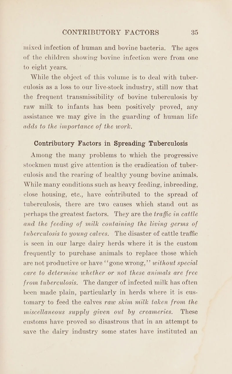 mixed infection of human and bovine bacteria. The ages of the children showing bovine infection were from one to eight years. While the object of this volume is to deal with tuber- culosis as a loss to our live-stock industry, still now that the frequent transmissibility of bovine tuberculosis by raw milk to infants has been positively proved, any assistance we may give in the guarding of human life adds to the importance of the work. Contributory Factors in Spreading Tuberculosis Among the many problems to which the progressive stockmen must give attention is the eradication of tuber- culosis and the rearing of healthy young bovine animals. While many conditions such as heavy feeding, inbreeding, close housing, ete., have contributed to the spread of tuberculosis, there are two causes which stand out as perhaps the greatest factors. They are the traffic in cattle and the feeding of milk containng the living germs of tuberculosis to young calves. The disaster of cattle traffic is seen in our large dairy herds where it is the custom frequently to purchase animals to replace those which are not productive or have ‘‘gone wrong,”’ without special care to determine whether or not these animals are free from tuberculosis. The danger of infected milk has often been made plain, particularly in herds where it is cus- tomary to feed the calves raw skim milk taken from the miscellaneous supply given out by creameries. These eustoms have proved so disastrous that in an attempt to save the dairy industry some states have instituted an